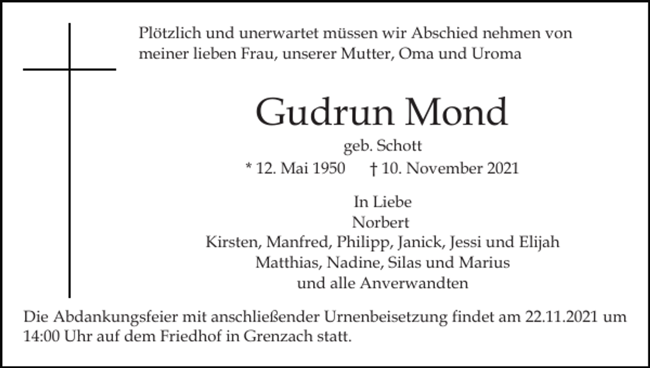 <p>Plötzlich und unerwartet müssen wir Abschied nehmen von<br />meiner lieben Frau, unserer Mutter, Oma und Uroma</p><p>Gudrun Mond<br />geb. Schott<br />* 12. Mai 1950 † 10. November 2021<br />In Liebe<br />Norbert<br />Kirsten, Manfred, Philipp, Janick, Jessi und Elijah<br />Matthias, Nadine, Silas und Marius<br />und alle Anverwandten<br />Die Abdankungsfeier mit anschließender Urnenbeisetzung findet am 22.11.2021 um<br />14:00 Uhr auf dem Friedhof in Grenzach statt.</p>