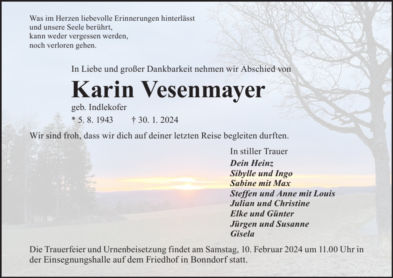 <p>Was im Herzen liebevolle Erinnerungen hinterlässt<br />und unsere Seele berührt,<br />kann weder vergessen werden,<br />noch verloren gehen.</p><p>In Liebe und großer Dankbarkeit nehmen wir Abschied von</p><p>Karin Vesenmayer<br />geb. Indlekofer<br />* 5. 8. 1943 † 30. 1. 2024</p><p>Wir sind froh, dass wir dich auf deiner letzten Reise begleiten durften.<br />In stiller Trauer<br />Dein Heinz<br />Sibylle und Ingo<br />Sabine mit Max<br />Steffen und Anne mit Louis<br />Julian und Christine<br />Elke und Günter<br />Jürgen und Susanne<br />Gisela<br />Die Trauerfeier und Urnenbeisetzung findet am Samstag, 10. Februar 2024 um 11.00 Uhr in<br />der Einsegnungshalle auf dem Friedhof in Bonndorf statt.</p>