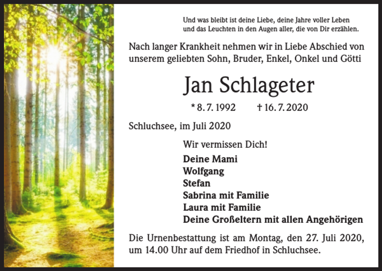 <p>Und was bleibt ist deine Liebe, deine Jahre voller Leben<br />und das Leuchten in den Augen aller, die von Dir erzählen.</p><p>Nach langer Krankheit nehmen wir in Liebe Abschied von<br />unserem geliebten Sohn, Bruder, Enkel, Onkel und Götti</p><p>Jan Schlageter<br />* 8. 7. 1992 † 16. 7. 2020<br />Schluchsee, im Juli 2020<br />Wir vermissen Dich!<br />Deine Mami<br />Wolfgang<br />Stefan<br />Sabrina mit Familie<br />Laura mit Familie<br />Deine Großeltern mit allen Angehörigen<br />Die Urnenbestattung ist am Montag, den 27. Juli 2020,<br />um 14.00 Uhr auf dem Friedhof in Schluchsee.</p>