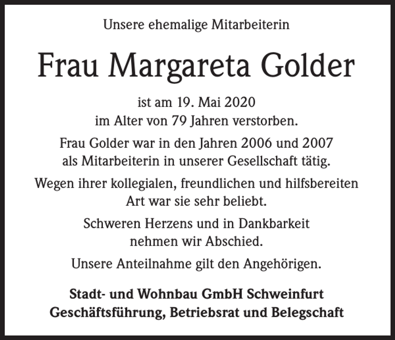 <p>Unsere ehemalige Mitarbeiterin</p><p>Frau Margareta Golder<br />ist am 19. Mai 2020<br />im Alter von 79 Jahren verstorben.<br />Frau Golder war in den Jahren 2006 und 2007<br />als Mitarbeiterin in unserer Gesellschaft tätig.<br />Wegen ihrer kollegialen, freundlichen und hilfsbereiten<br />Art war sie sehr beliebt.<br />Schweren Herzens und in Dankbarkeit<br />nehmen wir Abschied.<br />Unsere Anteilnahme gilt den Angehörigen.<br />Stadt- und Wohnbau GmbH Schweinfurt<br />Geschäftsführung, Betriebsrat und Belegschaft</p>