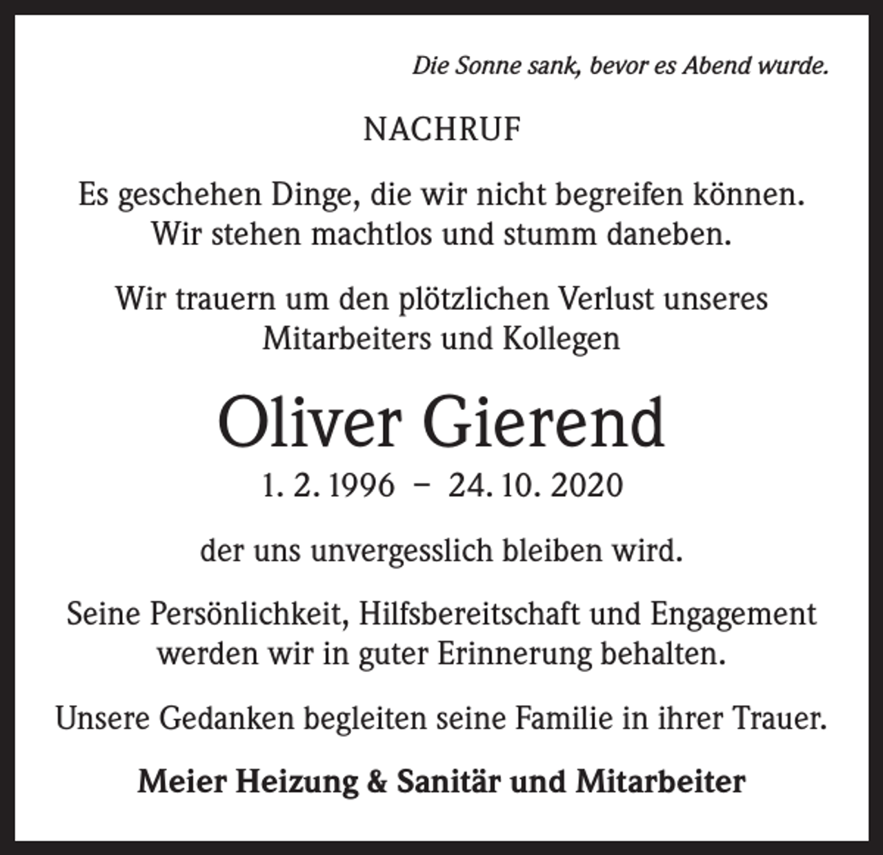 <p>Die Sonne sank, bevor es Abend wurde.</p><p>NACHRUF<br />Es geschehen Dinge, die wir nicht begreifen können.<br />Wir stehen machtlos und stumm daneben.<br />Wir trauern um den plötzlichen Verlust unseres<br />Mitarbeiters und Kollegen</p><p>Oliver Gierend<br />1. 2. 1996 – 24. 10. 2020</p><p>der uns unvergesslich bleiben wird.<br />Seine Persönlichkeit, Hilfsbereitschaft und Engagement<br />werden wir in guter Erinnerung behalten.<br />Unsere Gedanken begleiten seine Familie in ihrer Trauer.<br />Meier Heizung &amp; Sanitär und Mitarbeiter</p>