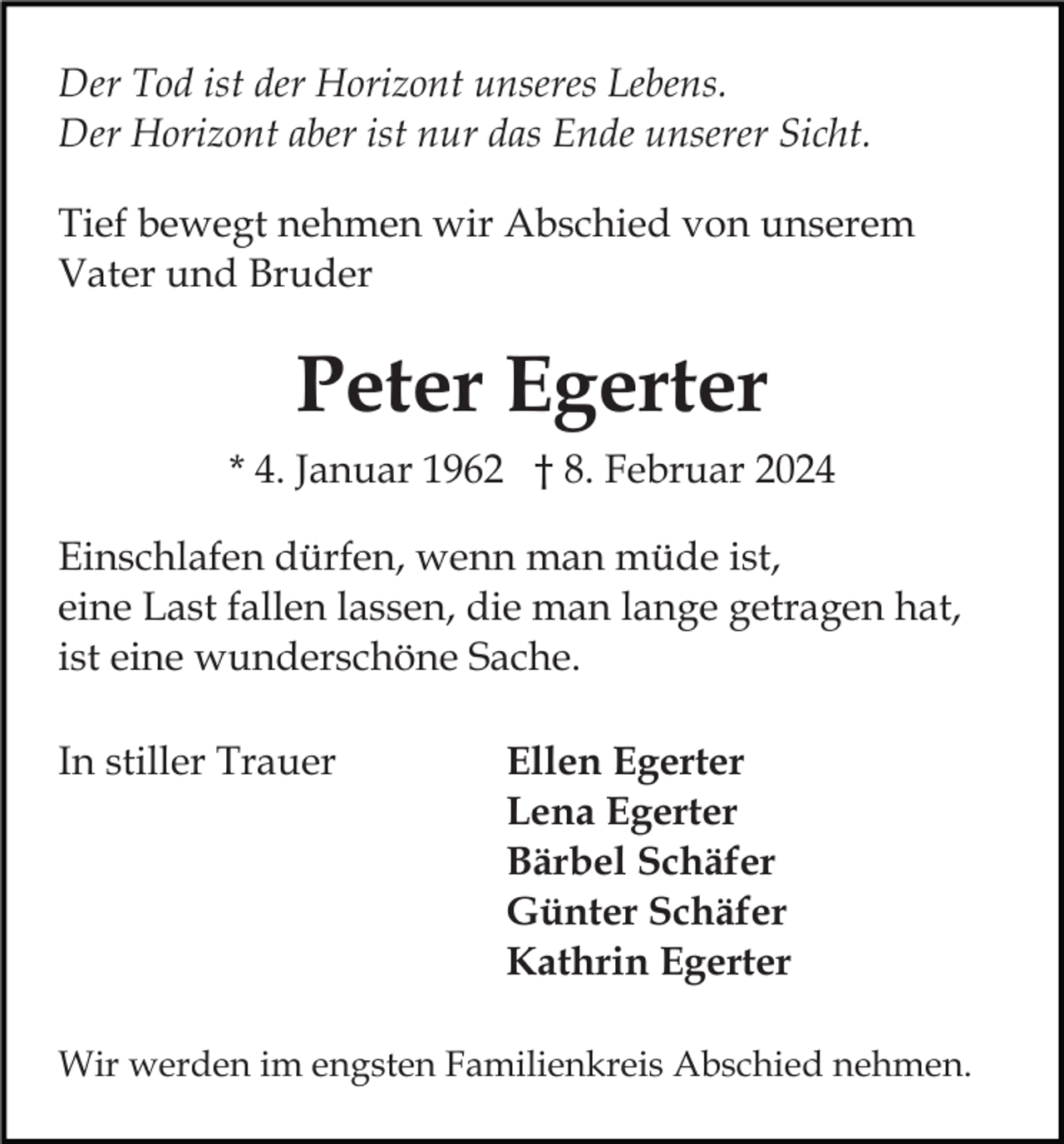 <p>Der Tod ist der Horizont unseres Lebens.<br />Der Horizont aber ist nur das Ende unserer Sicht.<br />Tief bewegt nehmen wir Abschied von unserem<br />Vater und Bruder</p><p>Peter Egerter<br />* 4. Januar 1962 † 8. Februar 2024<br />Einschlafen dürfen, wenn man müde ist,<br />eine Last fallen lassen, die man lange getragen hat,<br />ist eine wunderschöne Sache.<br />In stiller Trauer</p><p>Ellen Egerter<br />Lena Egerter<br />Bärbel Schäfer<br />Günter Schäfer<br />Kathrin Egerter</p><p>Wir werden im engsten Familienkreis Abschied nehmen.</p>