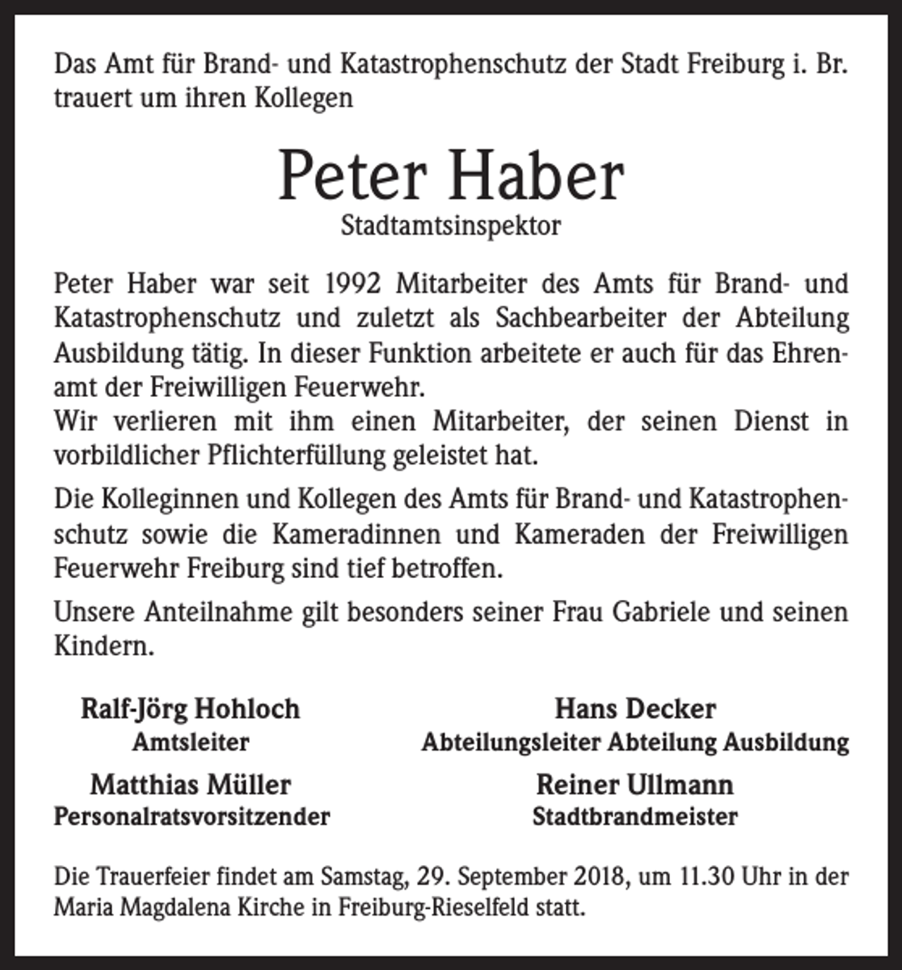 <p>Das Amt für Brand- und Katastrophenschutz der Stadt Freiburg i. Br.<br />trauert um ihren Kollegen</p><p>Peter<br />Haber<br />Stadtamtsinspektor<br />Peter Haber war seit 1992 Mitarbeiter des Amts für Brand- und<br />­Katastrophenschutz und zuletzt als Sachbearbeiter der Abteilung<br />­Ausbildung tätig. In dieser Funktion arbeitete er auch für das Ehrenamt der Freiwilligen Feuerwehr.<br />Wir verlieren mit ihm einen Mitarbeiter, der seinen Dienst in<br />­vorbildlicher Pflichterfüllung geleistet hat.<br />Die Kolleginnen und Kollegen des Amts für Brand- und Katastrophen­<br />schutz sowie die Kameradinnen und Kameraden der Freiwilligen<br />Feuerwehr Freiburg sind tief betroffen.<br />Unsere Anteilnahme gilt besonders seiner Frau Gabriele und seinen<br />Kindern.<br />Ralf-Jörg Hohloch</p><p>Amtsleiter</p><p>Matthias Müller</p><p>Personalratsvorsitzender</p><p>Hans Decker</p><p>Abteilungsleiter Abteilung Ausbildung</p><p>Reiner Ullmann</p><p>Stadtbrandmeister</p><p>Die Trauerfeier findet am Samstag, 29. September 2018, um 11.30 Uhr in der<br />Maria Magdalena Kirche in Freiburg-Rieselfeld statt.</p>