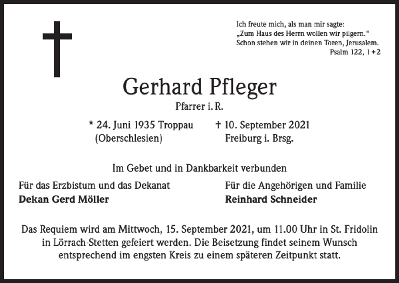 <p>Ich freute mich, als man mir sagte:<br />„Zum Haus des Herrn wollen wir pilgern.“<br />Schon stehen wir in deinen Toren, Jerusalem.</p><p>Psalm 122, 1 + 2</p><p>Gerhard Pfleger<br />Pfarrer i. R.</p><p>* 24. Juni 1935 Troppau † 10. September 2021<br />(Oberschlesien)<br />Freiburg i. Brsg.<br />Im Gebet und in Dankbarkeit verbunden<br />Für das Erzbistum und das Dekanat<br />Dekan Gerd Möller</p><p>Für die Angehörigen und Familie<br />Reinhard Schneider</p><p>Das Requiem wird am Mittwoch, 15. September 2021, um 11.00 Uhr in St. Fridolin<br />in Lörrach-Stetten gefeiert werden. Die Beisetzung findet seinem Wunsch<br />entsprechend im engsten Kreis zu einem späteren Zeitpunkt statt.</p>