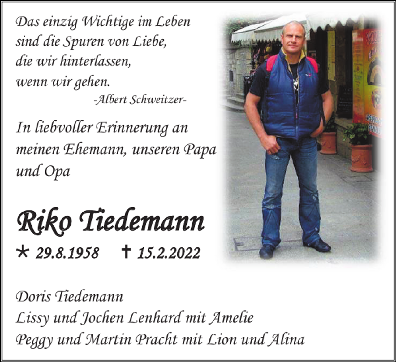 <p>Das einzig Wichtige im Leben<br />sind die Spuren von Liebe,<br />die wir hinterlassen,<br />wenn wir gehen.<br />-Albert Schweitzer-</p><p>In liebvoller Erinnerung an<br />meinen Ehemann, unseren Papa<br />und Opa</p><p>Riko Tiedemann<br /> 29.8.1958</p><p> 15.2.2022</p><p>Doris Tiedemann<br />Lissy und Jochen Lenhard mit Amelie<br />Peggy und Martin Pracht mit Lion und Alina</p>