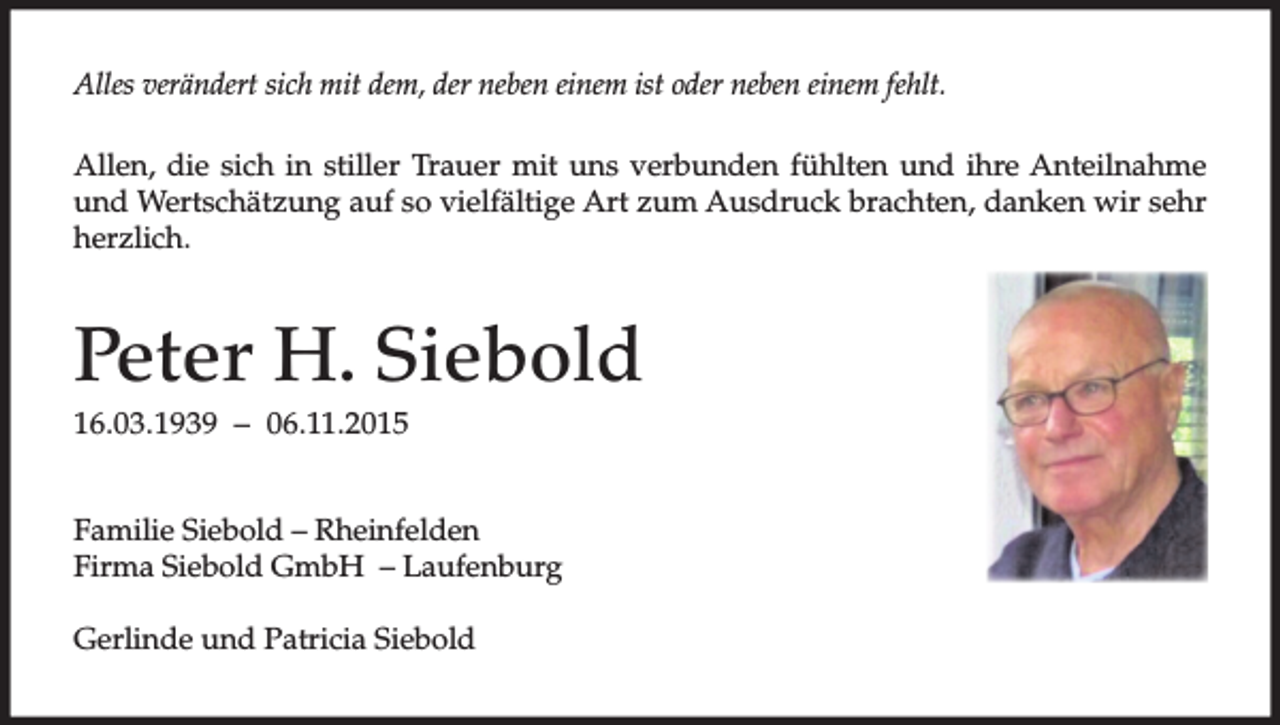 <p>Alles verändert sich mit dem, der neben einem ist oder neben einem fehlt.<br />Allen, die sich in stiller Trauer mit uns verbunden fühlten und ihre Anteilnahme<br />und Wertschätzung auf so vielfältige Art zum Ausdruck brachten, danken wir sehr<br />herzlich.</p><p>Peter H. Siebold<br />16.03.1939 – 06.11.2015<br />Familie Siebold – Rheinfelden<br />Firma Siebold GmbH – Laufenburg<br />Gerlinde und Patricia Siebold</p>