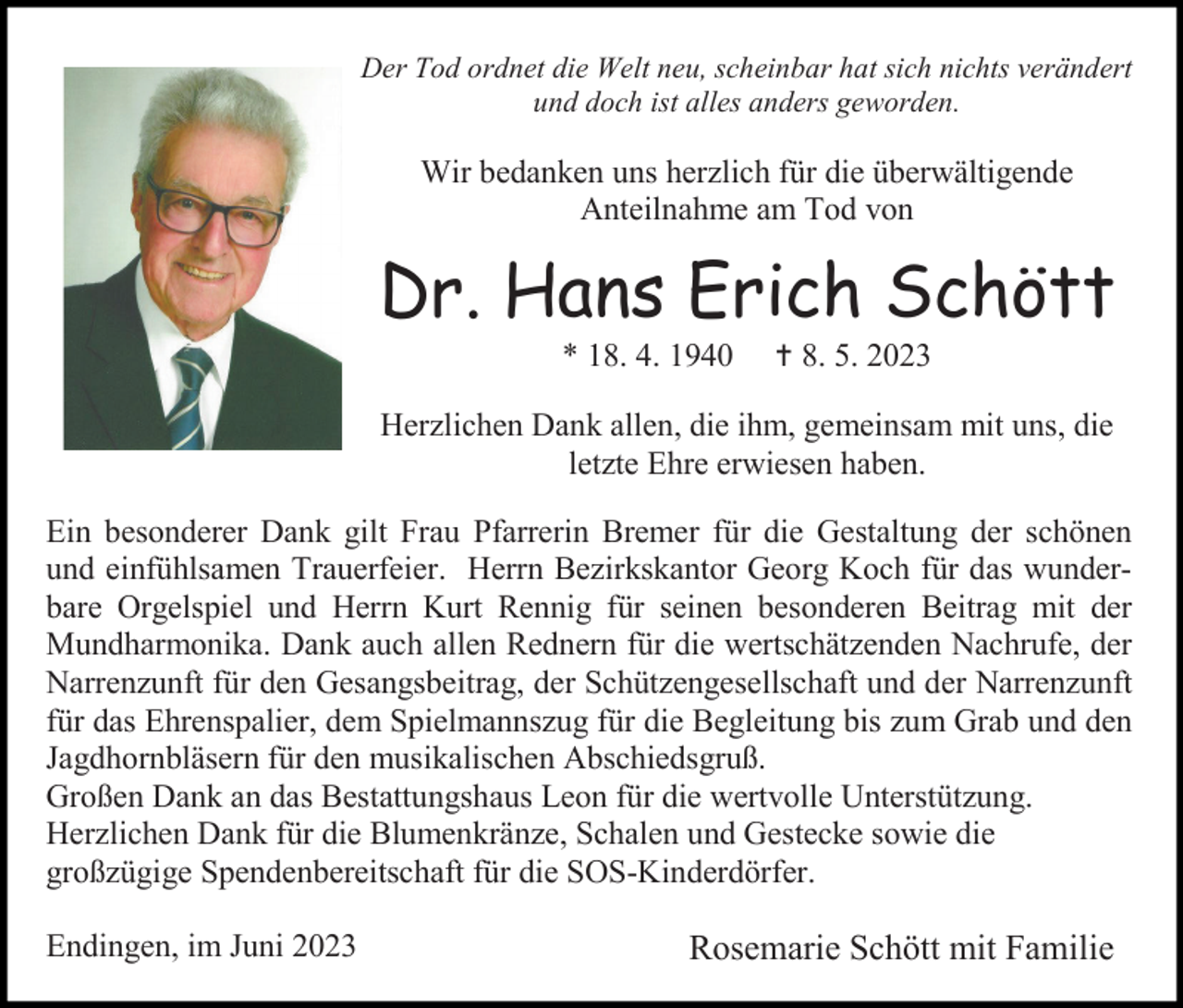<p>Der Tod ordnet die Welt neu, scheinbar hat sich nichts verändert<br />und doch ist alles anders geworden.</p><p>Wir bedanken uns herzlich für die überwältigende<br />Anteilnahme am Tod von</p><p>Dr. Hans Erich Schött<br />* 18. 4. 1940</p><p> 8. 5. 2023</p><p>Herzlichen Dank allen, die ihm, gemeinsam mit uns, die<br />letzte Ehre erwiesen haben.<br />Ein besonderer Dank gilt Frau Pfarrerin Bremer für die Gestaltung der schönen<br />und einfühlsamen Trauerfeier. Herrn Bezirkskantor Georg Koch für das wunderbare Orgelspiel und Herrn Kurt Rennig für seinen besonderen Beitrag mit der<br />Mundharmonika. Dank auch allen Rednern für die wertschätzenden Nachrufe, der<br />Narrenzunft für den Gesangsbeitrag, der Schützengesellschaft und der Narrenzunft<br />für das Ehrenspalier, dem Spielmannszug für die Begleitung bis zum Grab und den<br />Jagdhornbläsern für den musikalischen Abschiedsgruß.<br />Großen Dank an das Bestattungshaus Leon für die wertvolle Unterstützung.<br />Herzlichen Dank für die Blumenkränze, Schalen und Gestecke sowie die<br />großzügige Spendenbereitschaft für die SOS-Kinderdörfer.<br />Endingen, im Juni 2023</p><p>Rosemarie Schött mit Familie</p>