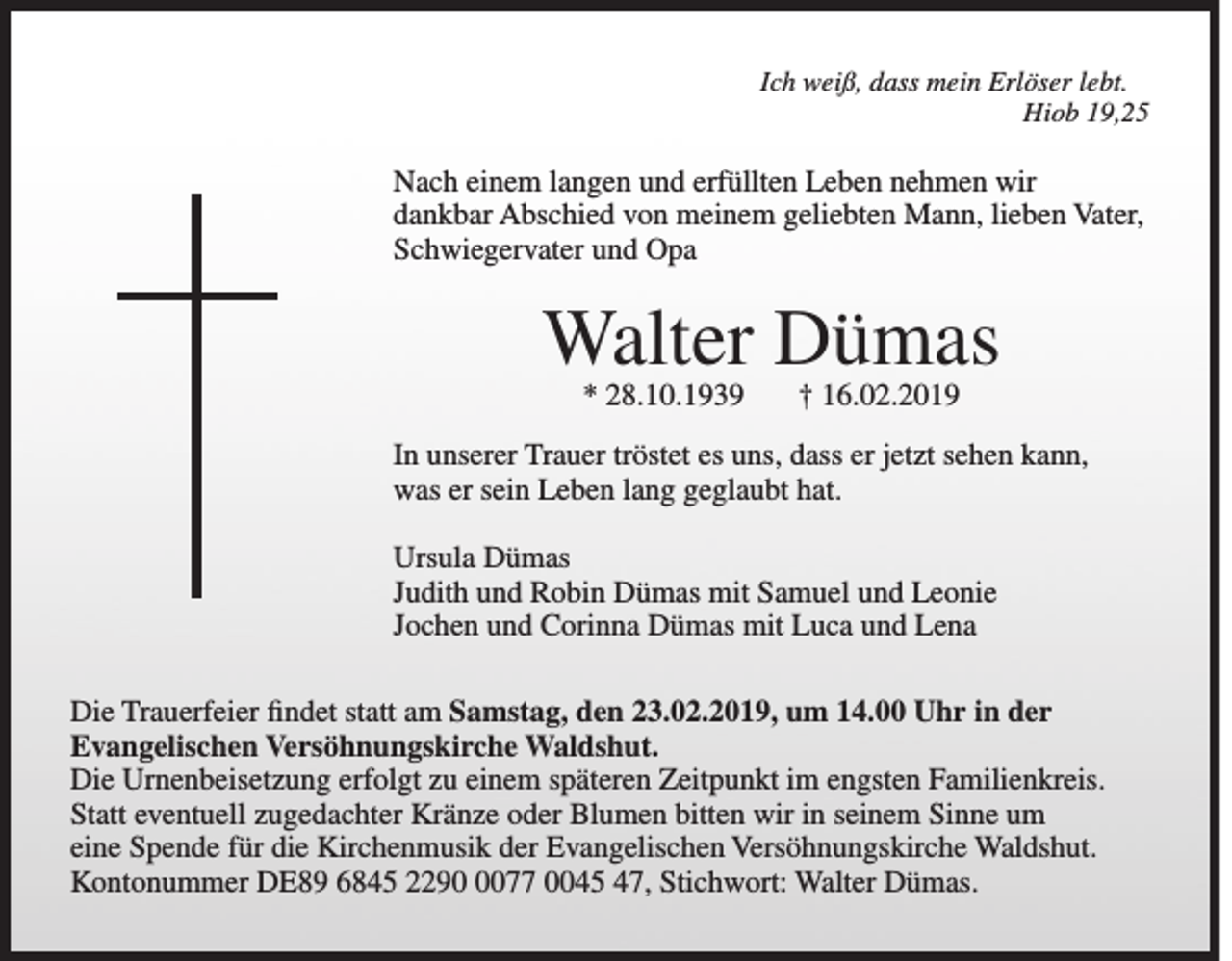 <p>Ich weiß, dass mein Erlöser lebt.</p><p>Hiob 19,25</p><p>Nach einem langen und erfüllten Leben nehmen wir<br />dankbar Abschied von meinem geliebten Mann, lieben Vater,<br />Schwiegervater und Opa</p><p>Walter Dümas<br />* 28.10.1939</p><p>† 16.02.2019</p><p>In unserer Trauer tröstet es uns, dass er jetzt sehen kann,<br />was er sein Leben lang geglaubt hat.<br />Ursula Dümas<br />Judith und Robin Dümas mit Samuel und Leonie<br />Jochen und Corinna Dümas mit Luca und Lena<br />Die Trauerfeier findet statt am Samstag, den 23.02.2019, um 14.00 Uhr in der<br />Evangelischen Versöhnungskirche Waldshut.<br />Die Urnenbeisetzung erfolgt zu einem späteren Zeitpunkt im engsten Familienkreis.<br />Statt eventuell zugedachter Kränze oder Blumen bitten wir in seinem Sinne um<br />eine Spende für die Kirchenmusik der Evangelischen Versöhnungskirche Waldshut.<br />Kontonummer DE89 6845 229077 0045 47, Stichwort: Walter Dümas.</p>