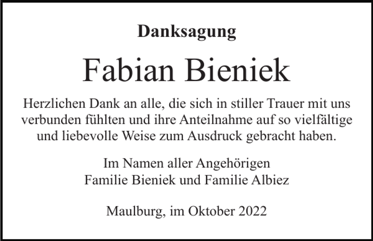 <p>Danksagung</p><p>Fabian Bieniek<br />Herzlichen Dank an alle, die sich in stiller Trauer mit uns<br />verbunden fühlten und ihre Anteilnahme auf so vielfältige<br />und liebevolle Weise zum Ausdruck gebracht haben.<br />Im Namen aller Angehörigen<br />Familie Bieniek und Familie Albiez<br />Maulburg, im Oktober 2022</p>