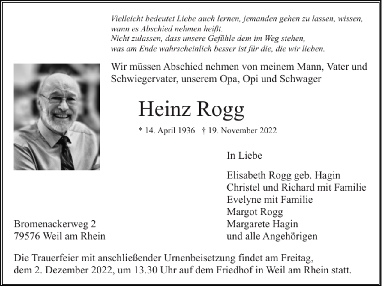 <p>Vielleicht bedeutet Liebe auch lernen, jemanden gehen zu lassen, wissen,<br />wann es Abschied nehmen heißt.<br />Nicht zulassen, dass unsere Gefühle dem im Weg stehen,<br />was am Ende wahrscheinlich besser ist für die, die wir lieben.</p><p>Wir müssen Abschied nehmen von meinem Mann, Vater und<br />Schwiegervater, unserem Opa, Opi und Schwager</p><p>Heinz Rogg<br />* 14. April 1936 † 19. November 2022</p><p>In Liebe</p><p>Bromenackerweg 2<br />79576 Weil am Rhein</p><p>Elisabeth Rogg geb. Hagin<br />Christel und Richard mit Familie<br />Evelyne mit Familie<br />Margot Rogg<br />Margarete Hagin<br />und alle Angehörigen</p><p>Die Trauerfeier mit anschließender Urnenbeisetzung findet am Freitag,<br />dem 2. Dezember 2022, um 13.30 Uhr auf dem Friedhof in Weil am Rhein statt.</p>