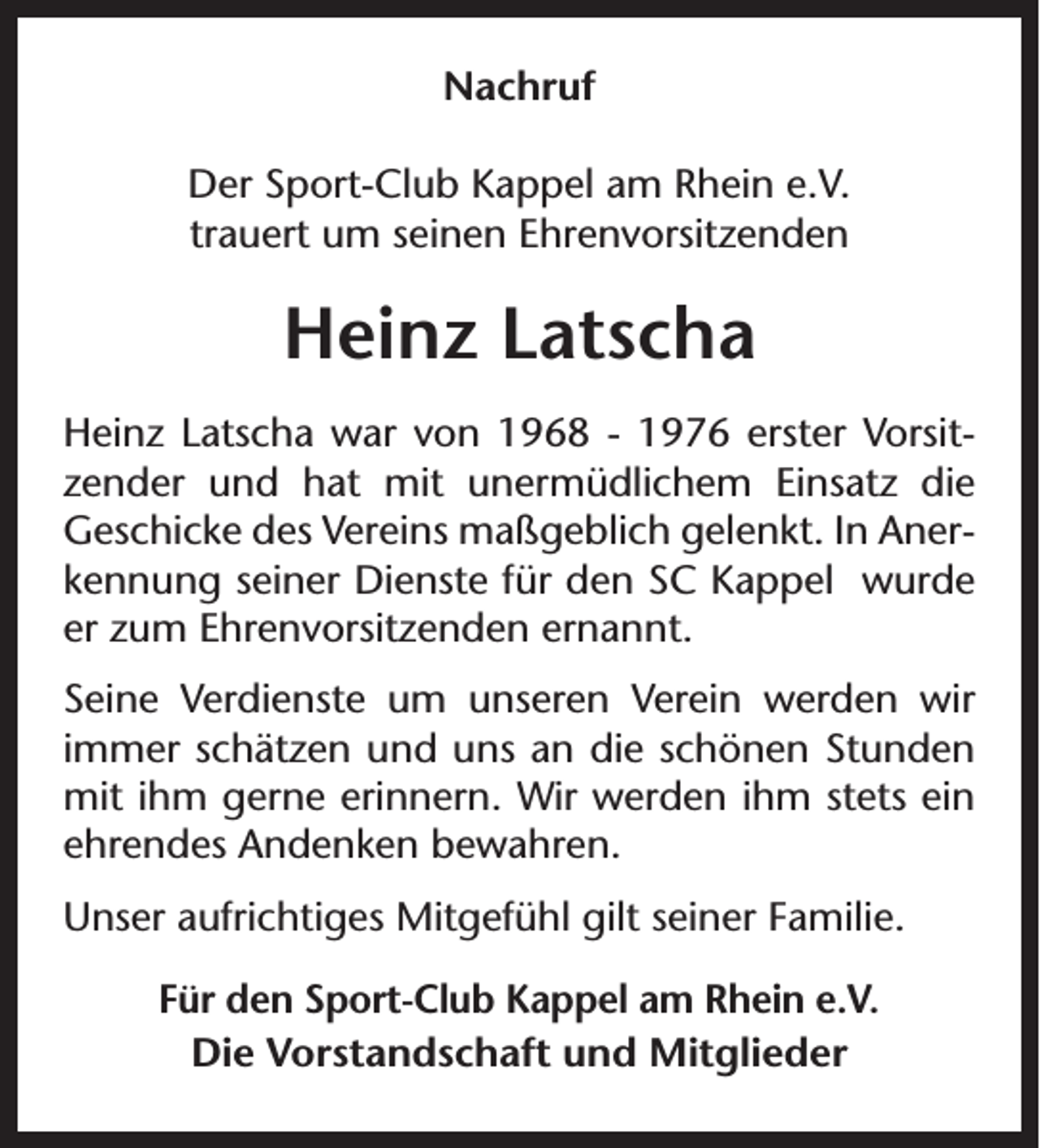 <p>Nachruf<br />Der Sport-Club Kappel am Rhein e.V.<br />trauert um seinen Ehrenvorsitzenden</p><p>Heinz Latscha<br />Heinz Latscha war von 1968 - 1976 erster Vorsitzender und hat mit unermüdlichem Einsatz die<br />Geschicke des Vereins maßgeblich gelenkt. In Anerkennung seiner Dienste für den SC Kappel wurde<br />er zum Ehrenvorsitzenden ernannt.<br />Seine Verdienste um unseren Verein werden wir<br />immer schätzen und uns an die schönen Stunden<br />mit ihm gerne erinnern. Wir werden ihm stets ein<br />ehrendes Andenken bewahren.<br />Unser aufrichtiges Mitgefühl gilt seiner Familie.<br />Für den Sport-Club Kappel am Rhein e.V.<br />Die Vorstandschaft und Mitglieder</p>
