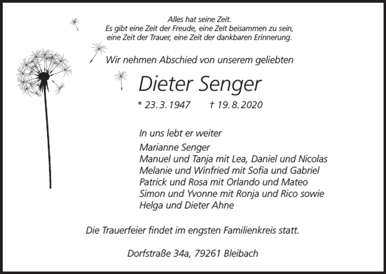 <p>Alles hat seine Zeit.<br />Es gibt eine Zeit der Freude, eine Zeit beisammen zu sein,<br />eine Zeit der Trauer, eine Zeit der dankbaren Erinnerung.</p><p>Wir nehmen Abschied von unserem geliebten</p><p>Dieter Senger<br />* 23. 3. 1947</p><p>† 19. 8. 2020</p><p>In uns lebt er weiter<br />Marianne Senger<br />Manuel und Tanja mit Lea, Daniel und Nicolas<br />Melanie und Winfried mit Sofia und Gabriel<br />Patrick und Rosa mit Orlando und Mateo<br />Simon und Yvonne mit Ronja und Rico sowie<br />Helga und Dieter Ahne<br />Die Trauerfeier findet im engsten Familienkreis statt.<br />Dorfstraße 34a, 79261 Bleibach</p>