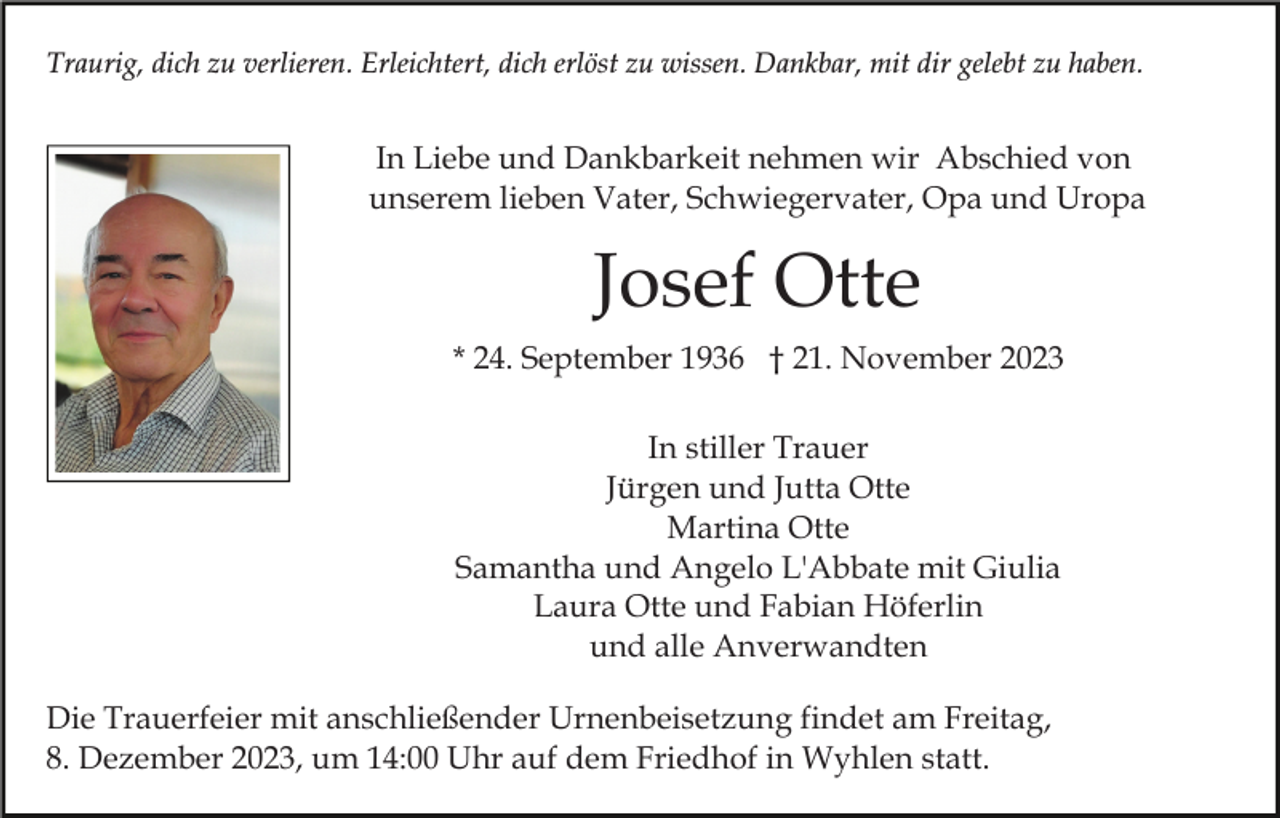 <p>Traurig, dich zu verlieren. Erleichtert, dich erlöst zu wissen. Dankbar, mit dir gelebt zu haben.</p><p>In Liebe und Dankbarkeit nehmen wir Abschied von<br />unserem lieben Vater, Schwiegervater, Opa und Uropa</p><p>Josef Otte<br />* 24. September 1936 † 21. November 2023<br />In stiller Trauer<br />Jürgen und Jutta Otte<br />Martina Otte<br />Samantha und Angelo L'Abbate mit Giulia<br />Laura Otte und Fabian Höferlin<br />und alle Anverwandten<br />Die Trauerfeier mit anschließender Urnenbeisetzung findet am Freitag,<br />8. Dezember 2023, um 14:00 Uhr auf dem Friedhof in Wyhlen statt.</p>