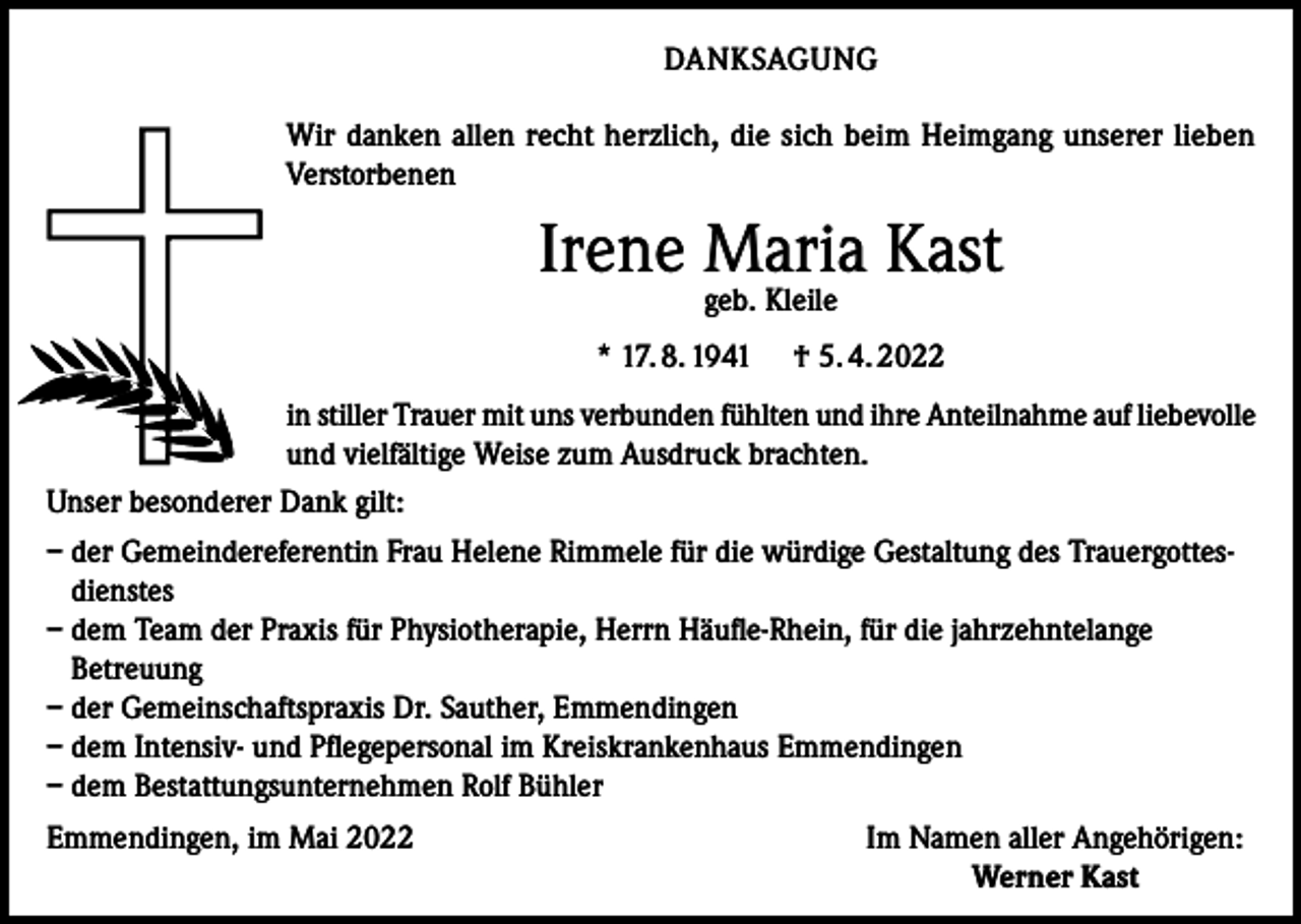 <p>DANKSAGUNG<br />Wir danken allen recht herzlich, die sich beim Heimgang unserer lieben<br />Verstorbenen</p><p>Irene Maria Kast<br />geb. Kleile</p><p>* 17. 8. 1941</p><p>† 5. 4. 2022</p><p>in stiller Trauer mit uns verbunden fühlten und ihre Anteilnahme auf liebevolle<br />und vielfältige Weise zum Ausdruck brachten.<br />Unser besonderer Dank gilt:<br />– der Gemeindereferentin Frau Helene Rimmele für die würdige Gestaltung des Trauergottesdienstes<br />– dem Team der Praxis für Physiotherapie, Herrn Häufle-Rhein, für die jahrzehntelange<br />Betreuung<br />– der Gemeinschaftspraxis Dr. Sauther, Emmendingen<br />– dem Intensiv- und Pflegepersonal im Kreiskrankenhaus Emmendingen<br />– dem Bestattungsunternehmen Rolf Bühler<br />Emmendingen, im Mai 2022</p><p>Im Namen aller Angehörigen:<br />Werner Kast</p>