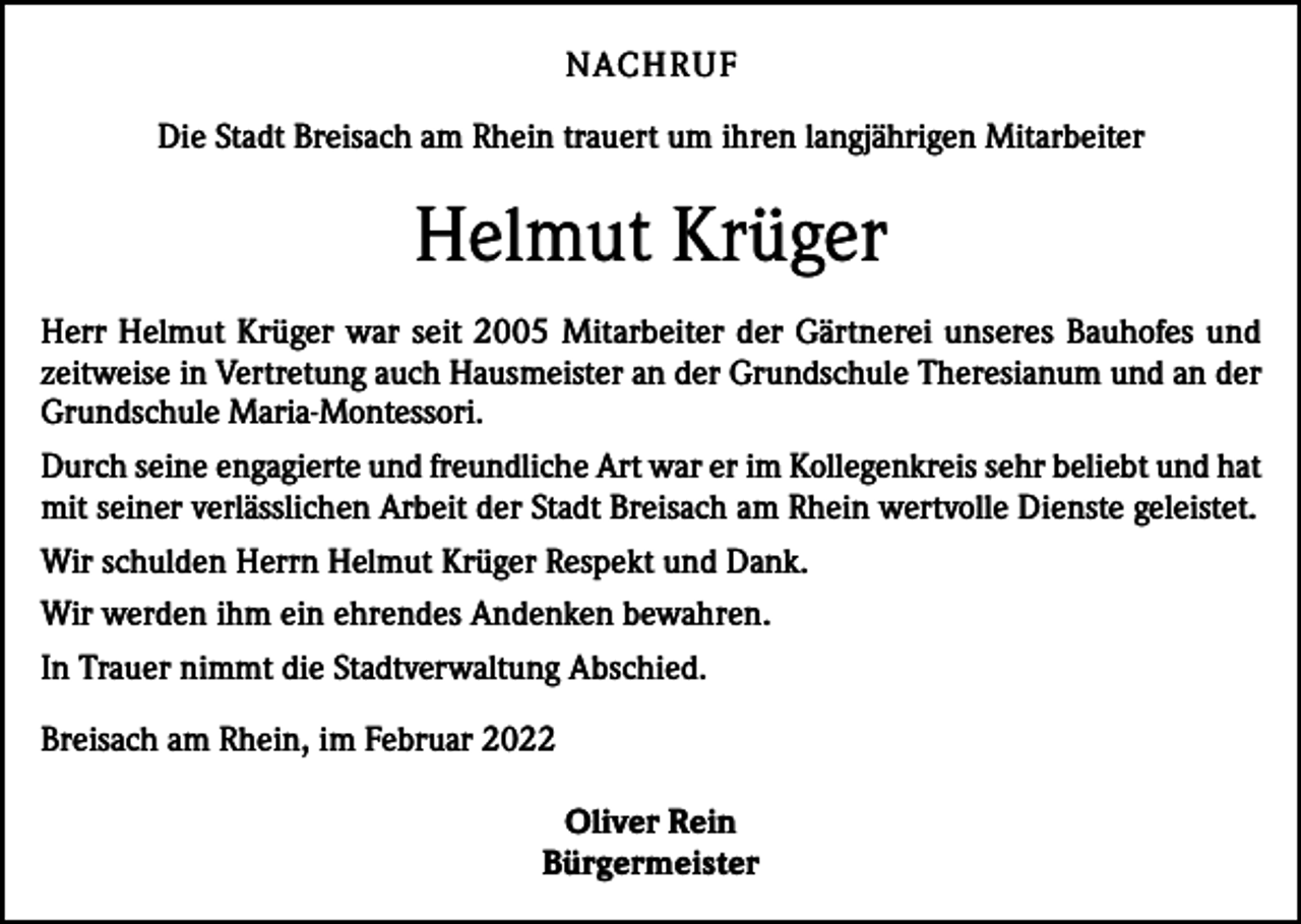 <p>NACH R U F<br />Die Stadt Breisach am Rhein trauert um ihren langjährigen Mitarbeiter</p><p>Helmut Krüger<br />Herr Helmut Krüger war seit 2005 Mitarbeiter der Gärtnerei unseres Bauhofes und<br />zeitweise in Vertretung auch Hausmeister an der Grundschule Theresianum und an der<br />Grundschule Maria-Montessori.<br />Durch seine engagierte und freundliche Art war er im Kollegenkreis sehr beliebt und hat<br />mit seiner verlässlichen Arbeit der Stadt Breisach am Rhein wertvolle Dienste geleistet.<br />Wir schulden Herrn Helmut Krüger Respekt und Dank.<br />Wir werden ihm ein ehrendes Andenken bewahren.<br />In Trauer nimmt die Stadtverwaltung Abschied.<br />Breisach am Rhein, im Februar 2022<br />Oliver Rein<br />Bürgermeister</p>