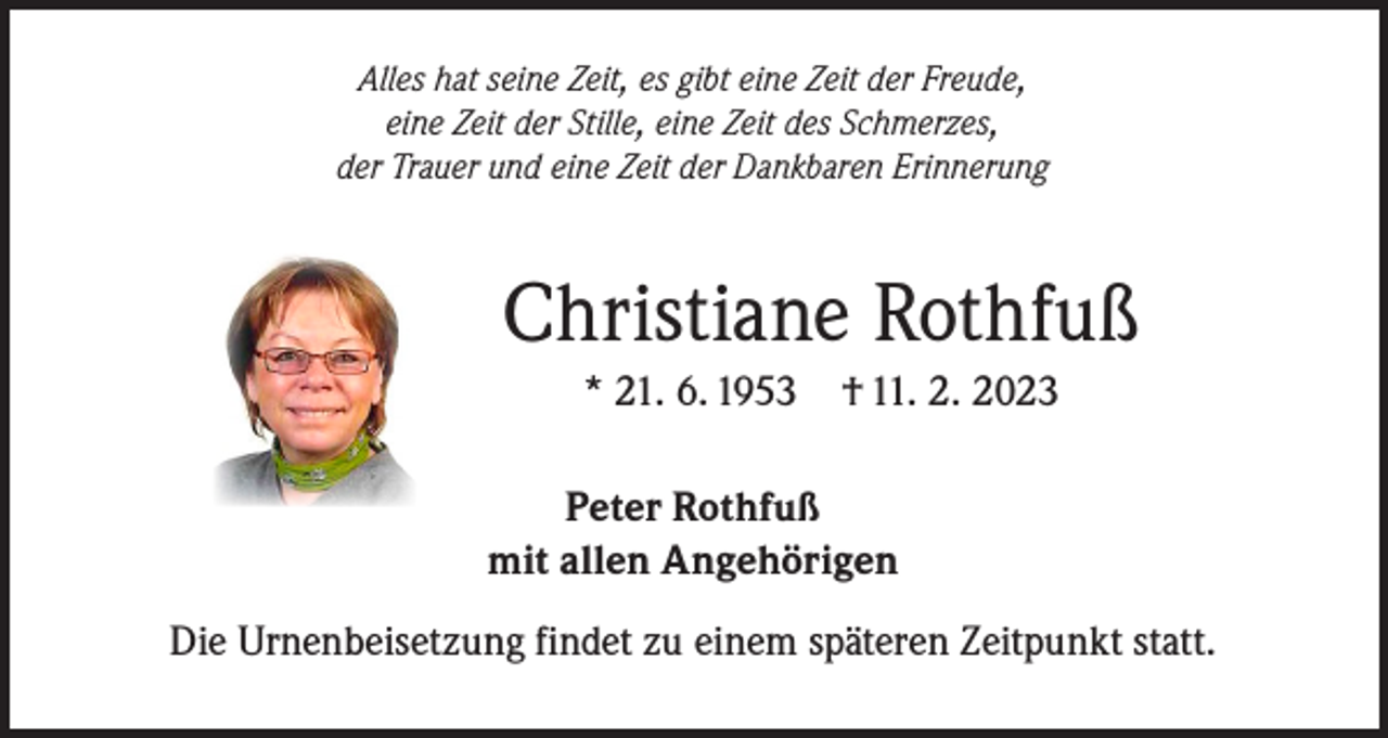 <p>Alles hat seine Zeit, es gibt eine Zeit der Freude,<br />eine Zeit der Stille, eine Zeit des Schmerzes,<br />der Trauer und eine Zeit der Dankbaren Erinnerung</p><p>Christiane Rothfuß<br />* 21. 6. 1953 † 11. 2. 2023<br />Peter Rothfuß<br />mit allen Angehörigen<br />Die Urnenbeisetzung findet zu einem späteren Zeitpunkt statt.</p>