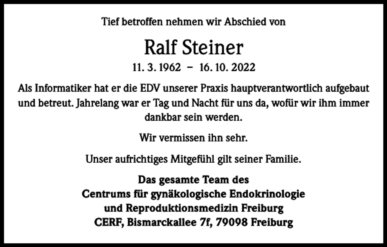 <p>Tief betroffen nehmen wir Abschied von</p><p>Ralf Steiner<br />11. 3. 1962 – 16. 10. 2022<br />Als Informatiker hat er die EDV unserer Praxis hauptverantwortlich aufgebaut<br />und betreut. Jahrelang war er Tag und Nacht für uns da, wofür wir ihm immer<br />dankbar sein werden.<br />Wir vermissen ihn sehr.<br />Unser aufrichtiges Mitgefühl gilt seiner Familie.<br />Das gesamte Team des<br />Centrums für gynäkologische Endokrinologie<br />und Reproduktionsmedizin Freiburg<br />CERF, Bismarckallee 7f, 79098 Freiburg</p>