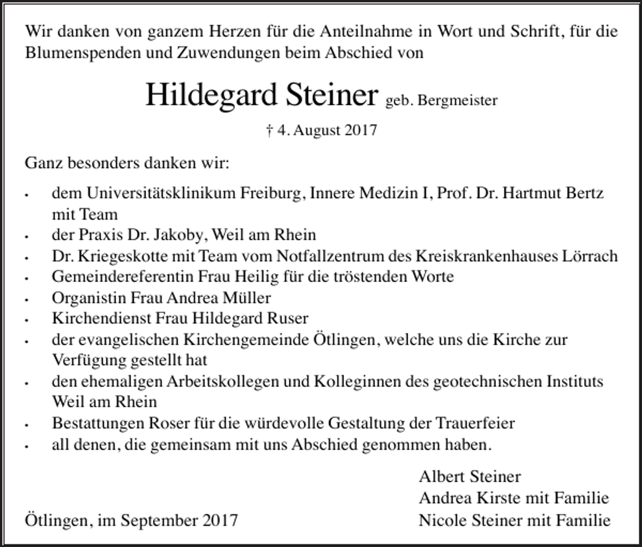 <p>Wir danken von ganzem Herzen für die Anteilnahme in Wort und Schrift, für die<br />Blumenspenden und Zuwendungen beim Abschied von</p><p>Hildegard Steiner geb. Bergmeister<br />† 4. August 2017</p><p>Ganz besonders danken wir:<br />•</p><p>•<br />•<br />•<br />•<br />•<br />•</p><p>•</p><p>•<br />•</p><p>dem Universitätsklinikum Freiburg, Innere Medizin I, Prof. Dr. Hartmut Bertz<br />mit Team<br />der Praxis Dr. Jakoby, Weil am Rhein<br />Dr. Kriegeskotte mit Team vom Notfallzentrum des Kreiskrankenhauses Lörrach<br />Gemeindereferentin Frau Heilig für die tröstenden Worte<br />Organistin Frau Andrea Müller<br />Kirchendienst Frau Hildegard Ruser<br />der evangelischen Kirchengemeinde Ötlingen, welche uns die Kirche zur<br />Verfügung gestellt hat<br />den ehemaligen Arbeitskollegen und Kolleginnen des geotechnischen Instituts<br />Weil am Rhein<br />Bestattungen Roser für die würdevolle Gestaltung der Trauerfeier<br />all denen, die gemeinsam mit uns Abschied genommen haben.</p><p>Ötlingen, im September 2017</p><p>Albert Steiner<br />Andrea Kirste mit Familie<br />Nicole Steiner mit Familie</p>