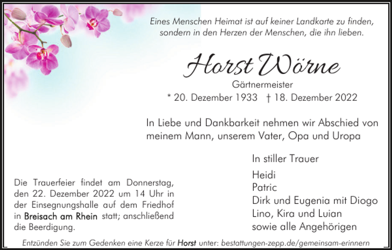 <p>Eines Menschen Heimat ist auf keiner Landkarte zu finden,<br />sondern in den Herzen der Menschen, die ihn lieben.</p><p>Horst Wörne</p><p>Gärtnermeister<br />* 20. Dezember 1933 † 18. Dezember 2022</p><p>In Liebe und Dankbarkeit nehmen wir Abschied von<br />meinem Mann, unserem Vater, Opa und Uropa</p><p>Die Trauerfeier findet am Donnerstag,<br />den 22. Dezember 2022 um 14 Uhr in<br />der Einsegnungshalle auf dem Friedhof<br />in<br />statt; anschließend<br />die Beerdigung.<br />Entzünden Sie zum Gedenken eine Kerze für</p><p>In stiller Trauer<br />Heidi<br />Patric<br />Dirk und Eugenia mit Diogo<br />Lino, Kira und Luian<br />sowie alle Angehörigen<br />unter: bestattungen-zepp.de/gemeinsam-erinnern</p>