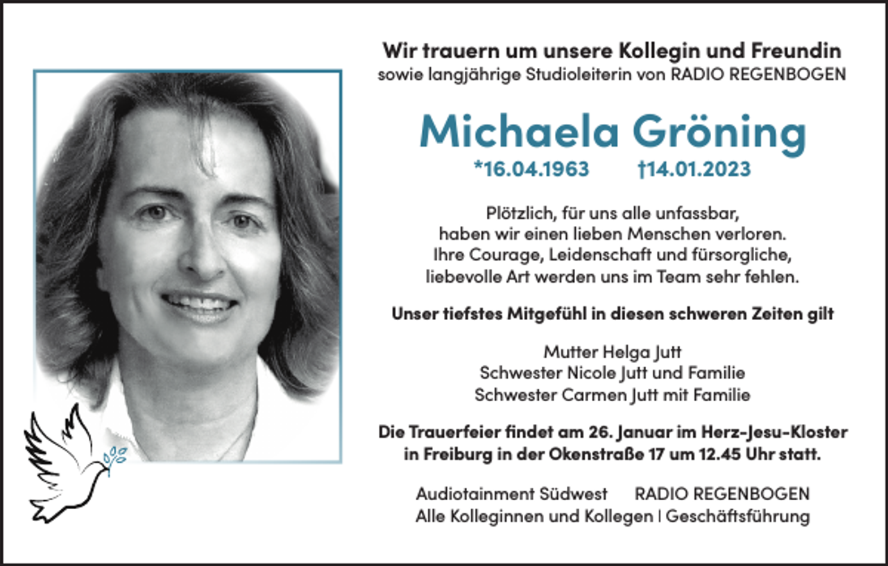 <p>Wir trauern um unsere Kollegin und Freundin</p><p>sowie langjährige Studioleiterin von RADIO REGENBOGEN</p><p>Michaela Gröning<br />*16.04.1963</p><p>†14.01.2023</p><p>Plötzlich, für uns alle unfassbar,<br />haben wir einen lieben Menschen verloren.<br />Ihre Courage, Leidenschaft und fürsorgliche,<br />liebevolle Art werden uns im Team sehr fehlen.<br />Unser tiefstes Mitgefühl in diesen schweren Zeiten gilt<br />Mutter Helga Jutt<br />Schwester Nicole Jutt und Familie<br />Schwester Carmen Jutt mit Familie<br />Die Trauerfeier findet am 26. Januar im Herz-Jesu-Kloster<br />in Freiburg in der Okenstraße 17 um 12.45 Uhr statt.<br />Audiotainment Südwest<br />RADIO REGENBOGEN<br />Alle Kolleginnen und Kollegen | Geschäftsführung</p>