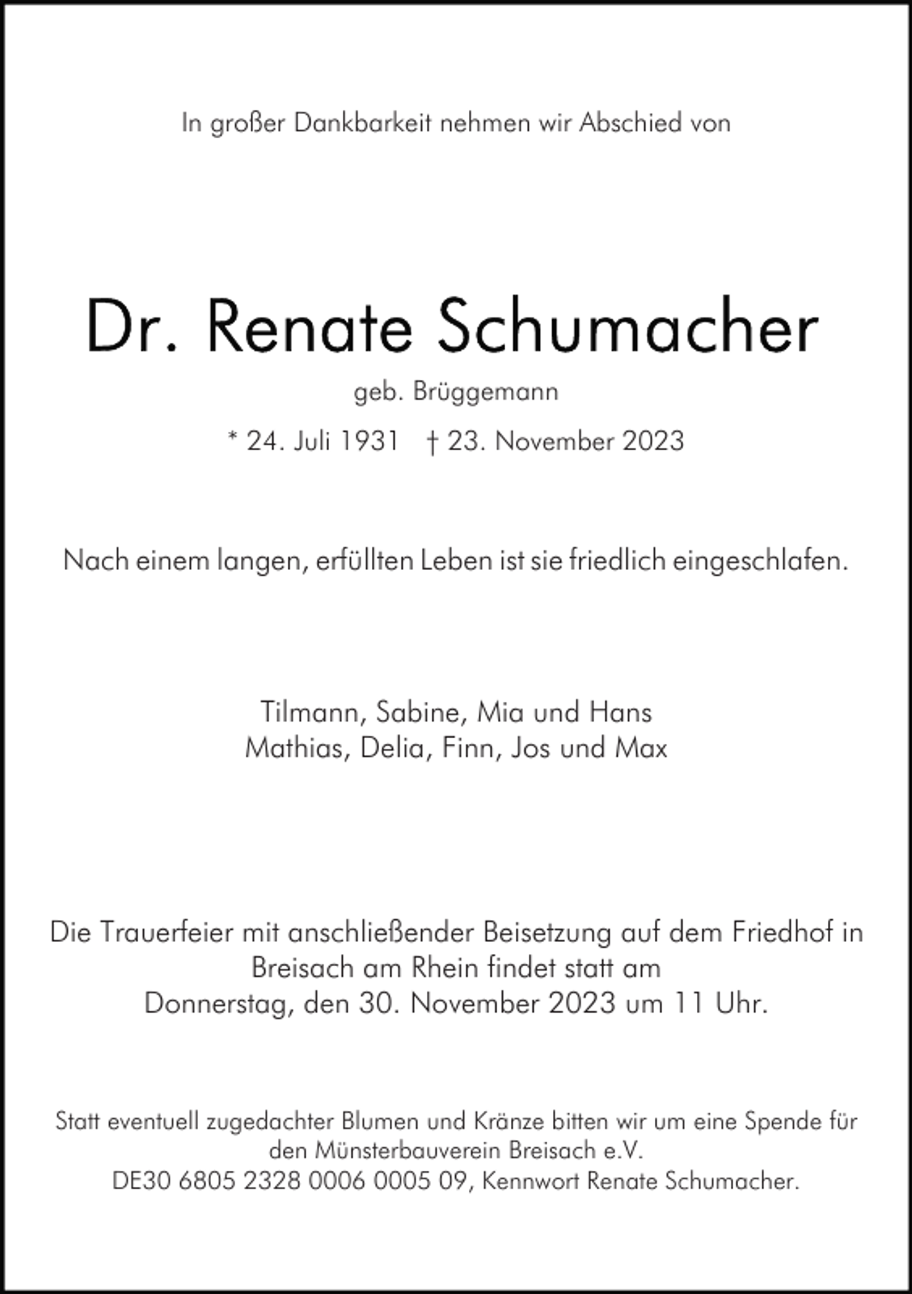 <p>In großer Dankbarkeit nehmen wir Abschied von</p><p>geb. Brüggemann<br />* 24. Juli 1931 † 23. November 2023</p><p>Nach einem langen, erfüllten Leben ist sie friedlich eingeschlafen.</p><p>Tilmann, Sabine, Mia und Hans<br />Mathias, Delia, Finn, Jos und Max</p><p>Die Trauerfeier mit anschließender Beisetzung auf dem Friedhof in<br />Breisach am Rhein findet statt am<br />Donnerstag, den 30. November 2023 um 11 Uhr.</p><p>Statt eventuell zugedachter Blumen und Kränze bitten wir um eine Spende für<br />den Münsterbauverein Breisach e.V.<br />DE30 6805 2328 0006 0005 09, Kennwort Renate Schumacher.</p>