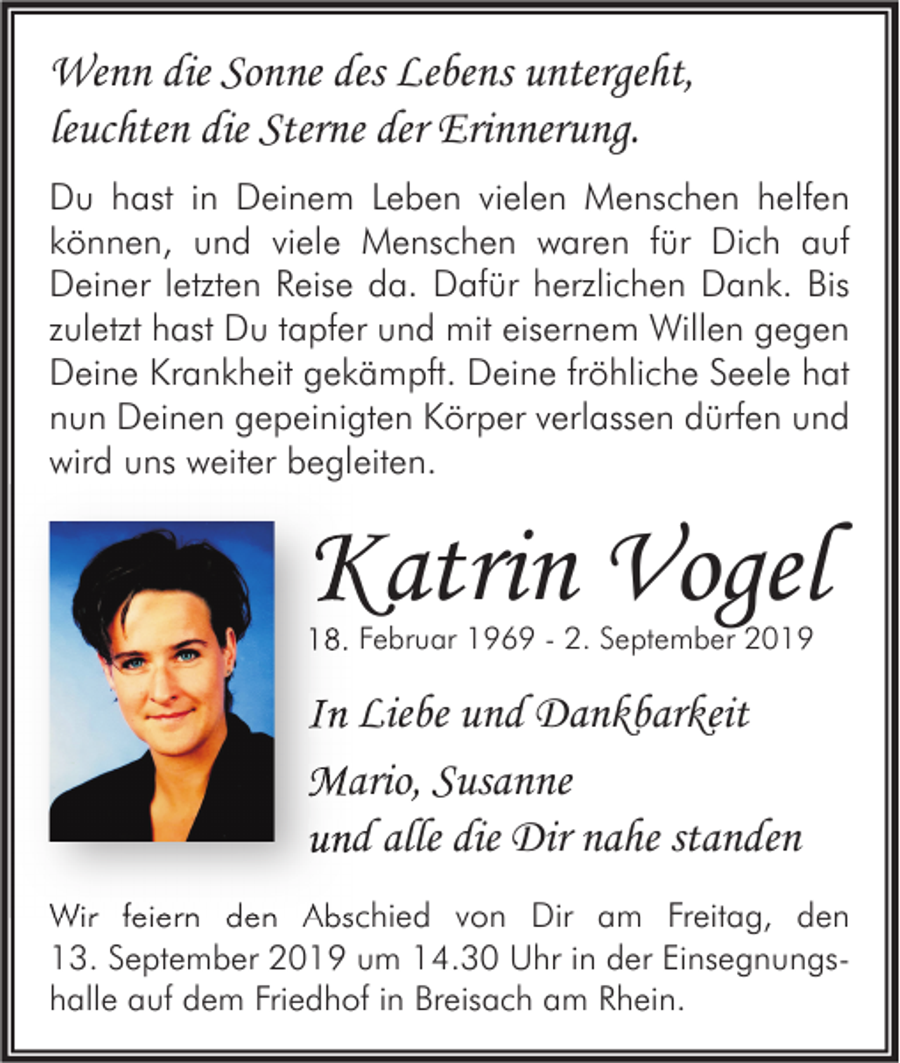 <p>Wenn die Sonne des Lebens untergeht,<br />leuchten die Sterne der Erinnerung.<br />Du hast in Deinem Leben vielen Menschen helfen<br />können, und viele Menschen waren für Dich auf<br />Deiner letzten Reise da. Dafür herzlichen Dank. Bis<br />zuletzt hast Du tapfer und mit eisernem Willen gegen<br />Deine Krankheit gekämpft. Deine fröhliche Seele hat<br />nun Deinen gepeinigten Körper verlassen dürfen und<br />wird uns weiter begleiten.</p><p>Katrin Vogel<br />18. Februar 1969 - 2. September 2019</p><p>In Liebe und Dankbarkeit<br />Mario, Susanne<br />und alle die Dir nahe standen<br />Wir feiern den Abschied von Dir am Freitag, den<br />13. September 2019 um 14.30 Uhr in der Einsegnungshalle auf dem Friedhof in Breisach am Rhein.</p>