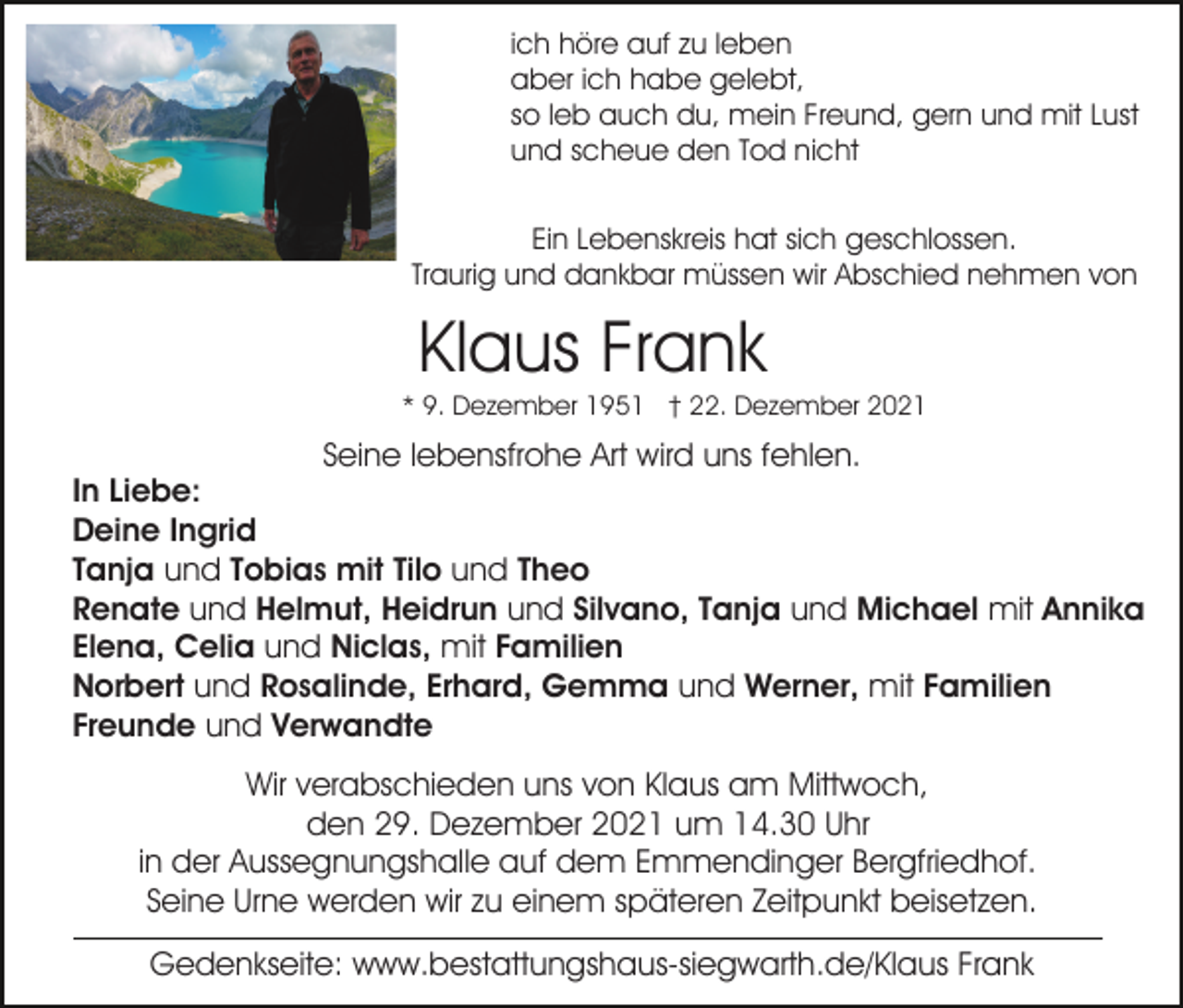 <p>ich höre auf zu leben<br />aber ich habe gelebt,<br />so leb auch du, mein Freund, gern und mit Lust<br />und scheue den Tod nicht<br />Ein Lebenskreis hat sich geschlossen.<br />Traurig und dankbar müssen wir Abschied nehmen von</p><p>Klaus Frank<br />* 9. Dezember 1951 † 22. Dezember 2021</p><p>Seine lebensfrohe Art wird uns fehlen.<br />In Liebe:<br />Deine Ingrid<br />Tanja und Tobias mit Tilo und Theo<br />Renate und Helmut, Heidrun und Silvano, Tanja und Michael mit Annika<br />Elena, Celia und Niclas, mit Familien<br />Norbert und Rosalinde, Erhard, Gemma und Werner, mit Familien<br />Freunde und Verwandte<br />Wir verabschieden uns von Klaus am Mittwoch,<br />den 29. Dezember 2021 um 14.30 Uhr<br />in der Aussegnungshalle auf dem Emmendinger Bergfriedhof.<br />Seine Urne werden wir zu einem späteren Zeitpunkt beisetzen.<br />Gedenkseite: www.bestattungshaus-siegwarth.de/Klaus Frank</p>