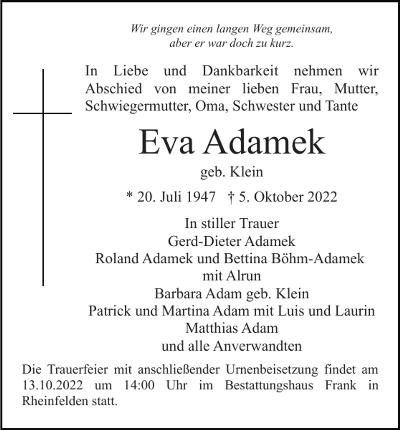 <p>Wir gingen einen langen Weg gemeinsam,<br />aber er war doch zu kurz.</p><p>In Liebe und Dankbarkeit nehmen wir<br />Abschied von meiner lieben Frau, Mutter,<br />Schwiegermutter, Oma, Schwester und Tante</p><p>Eva Adamek<br />geb. Klein<br />* 20. Juli 1947 † 5. Oktober 2022<br />In stiller Trauer<br />Gerd-Dieter Adamek<br />Roland Adamek und Bettina Böhm-Adamek<br />mit Alrun<br />Barbara Adam geb. Klein<br />Patrick und Martina Adam mit Luis und Laurin<br />Matthias Adam<br />und alle Anverwandten<br />Die Trauerfeier mit anschließender Urnenbeisetzung findet am<br />13.10.2022 um 14:00 Uhr im Bestattungshaus Frank in<br />Rheinfelden statt.</p>