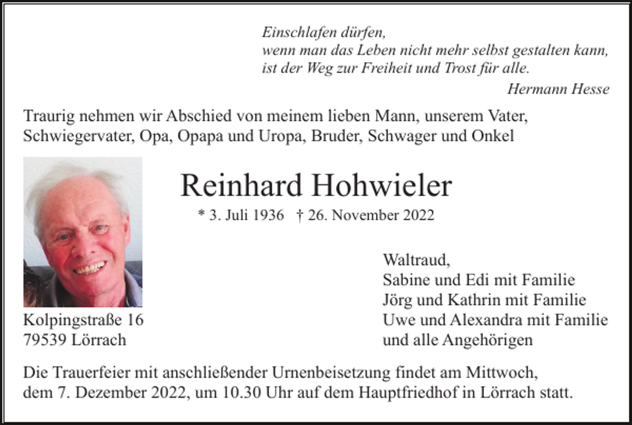 <p>Einschlafen dürfen,<br />wenn man das Leben nicht mehr selbst gestalten kann,<br />ist der Weg zur Freiheit und Trost für alle.<br />Hermann Hesse</p><p>Traurig nehmen wir Abschied von meinem lieben Mann, unserem Vater,<br />Schwiegervater, Opa, Opapa und Uropa, Bruder, Schwager und Onkel</p><p>Reinhard Hohwieler<br />* 3. Juli 1936 † 26. November 2022</p><p>Kolpingstraße 16<br />79539 Lörrach</p><p>Waltraud,<br />Sabine und Edi mit Familie<br />Jörg und Kathrin mit Familie<br />Uwe und Alexandra mit Familie<br />und alle Angehörigen</p><p>Die Trauerfeier mit anschließender Urnenbeisetzung findet am Mittwoch,<br />dem 7. Dezember 2022, um 10.30 Uhr auf dem Hauptfriedhof in Lörrach statt.</p>