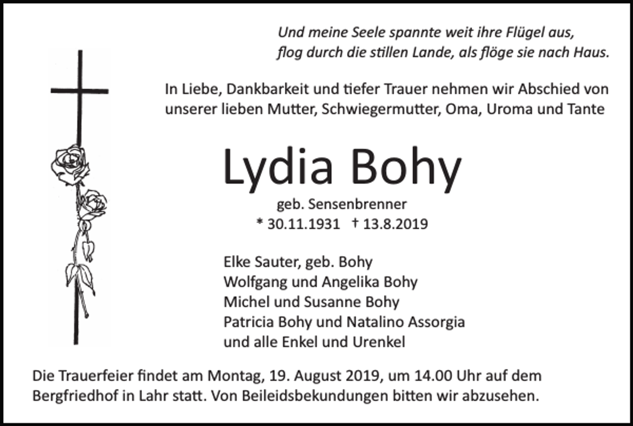 <p>Und meine Seele spannte weit ihre Flügel aus,<br />ﬂog durch die s�llen Lande, als ﬂöge sie nach Haus.</p><p>In Liebe, Dankbarkeit und �efer Trauer nehmen wir Abschied von<br />unserer lieben Mu�er, Schwiegermu�er, Oma, Uroma und Tante</p><p>Lydia Bohy<br />geb. Sensenbrenner<br />* 30.11.1931 † 13.8.2019</p><p>Elke Sauter, geb. Bohy<br />Wolfgang und Angelika Bohy<br />Michel und Susanne Bohy<br />Patricia Bohy und Natalino Assorgia<br />und alle Enkel und Urenkel<br />Die Trauerfeier ﬁndet am Montag, 19. August 2019, um 14.00 Uhr auf dem<br />Bergfriedhof in Lahr sta�. Von Beileidsbekundungen bi�en wir abzusehen.</p>