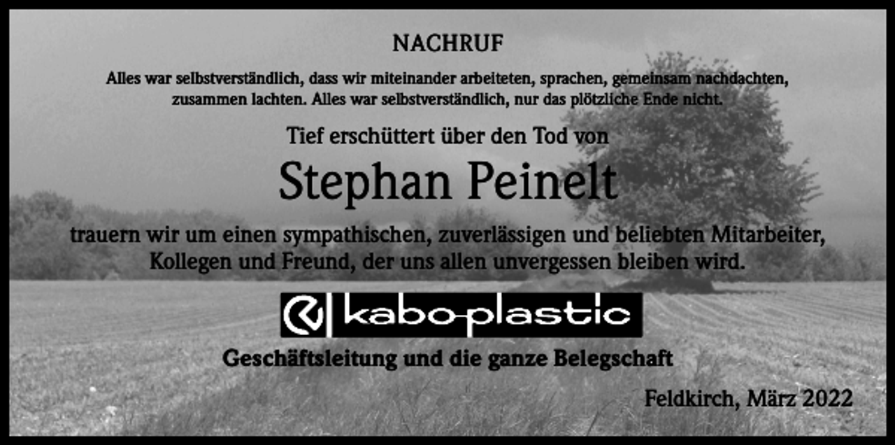 <p>NACHRUF<br />Alles war selbstverständlich, dass wir miteinander arbeiteten, sprachen, gemeinsam nachdachten,<br />zusammen lachten. Alles war selbstverständlich, nur das plötzliche Ende nicht.</p><p>Tief erschüttert über den Tod von</p><p>Stephan Peinelt<br />trauern wir um einen sympathischen, zuverlässigen und beliebten Mitarbeiter,<br />Kollegen und Freund, der uns allen unvergessen bleiben wird.</p><p>Geschäftsleitung und die ganze Belegschaft</p><p>Feldkirch, März 2022</p>