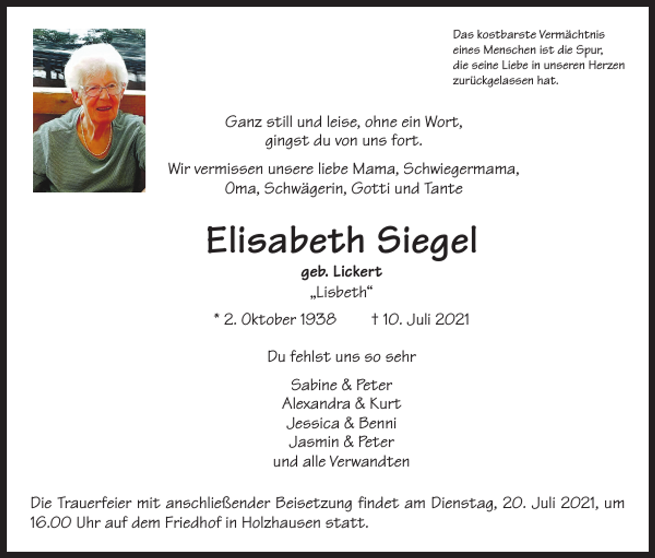 <p>Das kostbarste Vermächtnis<br />eines Menschen ist die Spur,<br />die seine Liebe in unseren Herzen<br />zurückgelassen hat.</p><p>Ganz still und leise, ohne ein Wort,<br />gingst du von uns fort.<br />Wir vermissen unsere liebe Mama, Schwiegermama,<br />Oma, Schwägerin, Gotti und Tante</p><p>Elisabeth Siegel<br />geb. Lickert<br />„Lisbeth“</p><p>* 2. Oktober 1938 † 10. Juli 2021<br />Du fehlst uns so sehr<br />Sabine &amp; Peter<br />Alexandra &amp; Kurt<br />Jessica &amp; Benni<br />Jasmin &amp; Peter<br />und alle Verwandten<br />Die Trauerfeier mit anschließender Beisetzung findet am Dienstag, 20. Juli 2021, um<br />16.00 Uhr auf dem Friedhof in Holzhausen statt.</p>