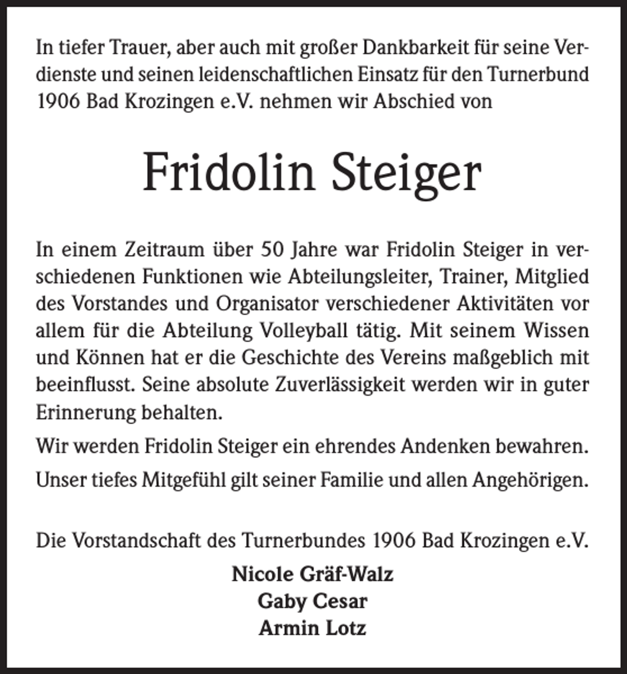 <p>In tiefer Trauer, aber auch mit großer Dankbarkeit für seine Verdienste und seinen leidenschaftlichen Einsatz für den Turnerbund<br />1906 Bad Krozingen e.V. nehmen wir Abschied von</p><p>Fridolin Steiger<br />In einem Zeitraum über 50 Jahre war Fridolin Steiger in verschiedenen Funktionen wie Abteilungsleiter, Trainer, Mitglied<br />des Vorstandes und Organisator verschiedener Aktivitäten vor<br />allem für die Abteilung Volleyball tätig. Mit seinem Wissen<br />und Können hat er die Geschichte des Vereins maßgeblich mit<br />beeinflusst. Seine absolute Zuverlässigkeit werden wir in guter<br />Erinnerung behalten.<br />Wir werden Fridolin Steiger ein ehrendes Andenken bewahren.<br />Unser tiefes Mitgefühl gilt seiner Familie und allen Angehörigen.<br />Die Vorstandschaft des Turnerbundes 1906 Bad Krozingen e.V.<br />Nicole Gräf-Walz<br />Gaby Cesar<br />Armin Lotz</p>