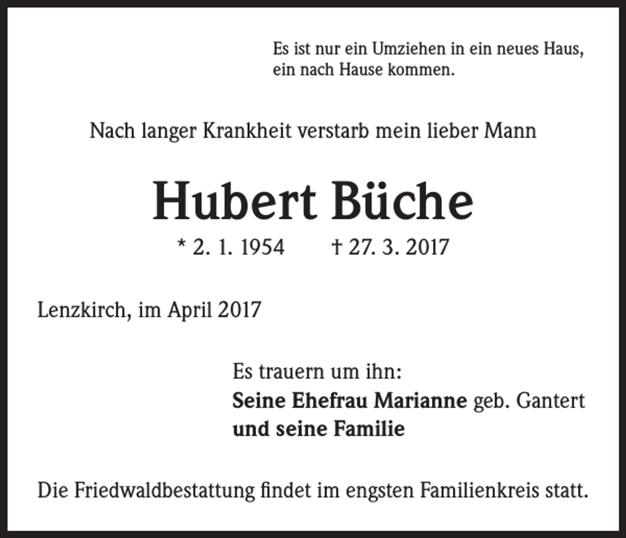<p>Es ist nur ein Umziehen in ein neues Haus,<br />ein nach Hause kommen.</p><p>Nach langer Krankheit verstarb mein lieber Mann</p><p>Hubert Büche<br />* 2. 1. 1954 † 27. 3. 2017</p><p>Lenzkirch, im April 2017<br />Es trauern um ihn:<br />Seine Ehefrau Marianne geb. Gantert<br />und seine Familie<br />Die Friedwaldbestattung findet im engsten Familienkreis statt.</p>