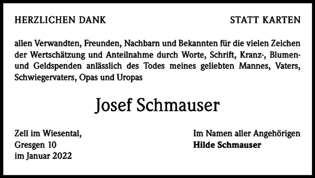 <p>HERZLICHEN DANK</p><p>STATT KARTEN</p><p>allen Verwandten, Freunden, Nachbarn und Bekannten für die vielen Zeichen<br />der Wertschätzung und Anteilnahme durch Worte, Schrift, Kranz-, Blumenund Geldspenden anlässlich des Todes meines geliebten Mannes, Vaters,<br />Schwiegervaters, Opas und Uropas</p><p>Josef Schmauser<br />Zell im Wiesental,<br />Gresgen 10<br />im Januar 2022</p><p>Im Namen aller Angehörigen<br />Hilde Schmauser</p>