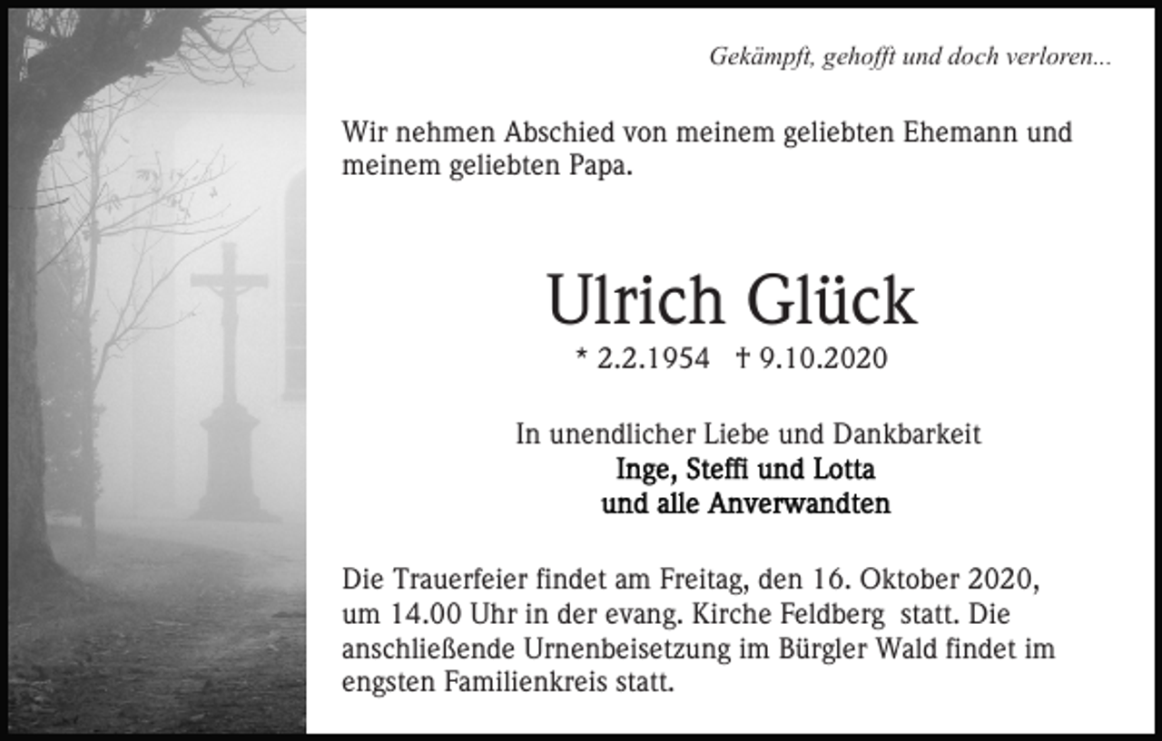 <p>Gekämpft, gehofft und doch verloren...</p><p>Wir nehmen Abschied von meinem geliebten Ehemann und<br />meinem geliebten Papa.</p><p>Ulrich Glück<br />* 2.2.1954 † 9.10.2020<br />In unendlicher Liebe und Dankbarkeit</p><p>Die Trauerfeier findet am Freitag, den 16. Oktober 2020,<br />um 14.00 Uhr in der evang. Kirche Feldberg statt. Die<br />anschließende Urnenbeisetzung im Bürgler Wald findet im<br />engsten Familienkreis statt.</p>