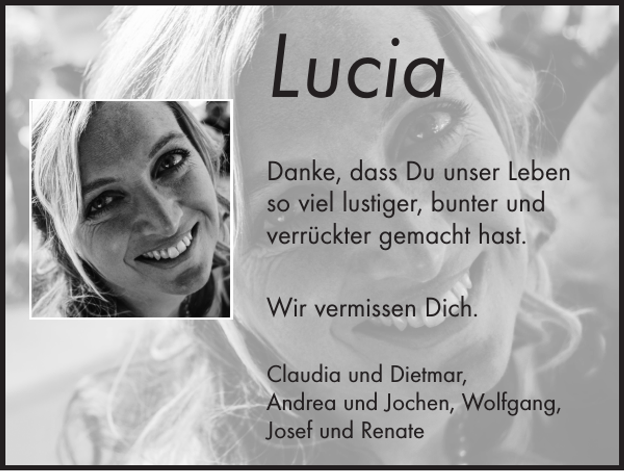 <p>Lucia<br />Danke, dass Du unser Leben<br />so viel lustiger, bunter und<br />­verrückter gemacht hast.</p><p>Wir vermissen Dich.<br />Claudia und Dietmar,<br />Andrea und Jochen, Wolfgang,<br />Josef und Renate</p>