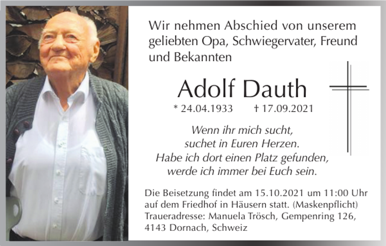 <p>Wir nehmen Abschied von unserem<br />geliebten Opa, Schwiegervater, Freund<br />und Bekannten</p><p>Adolf Dauth</p><p>* 24.04.1933</p><p>† 17.09.2021</p><p>Wenn ihr mich sucht,<br />suchet in Euren Herzen.<br />Habe ich dort einen Platz gefunden,<br />werde ich immer bei Euch sein.<br />Die Beisetzung ﬁndet am 15.10.2021 um 11:00 Uhr<br />auf dem Friedhof in Häusern statt. (Maskenpﬂicht)<br />Traueradresse: Manuela Trösch, Gempenring 126,<br />4143 Dornach, Schweiz</p>