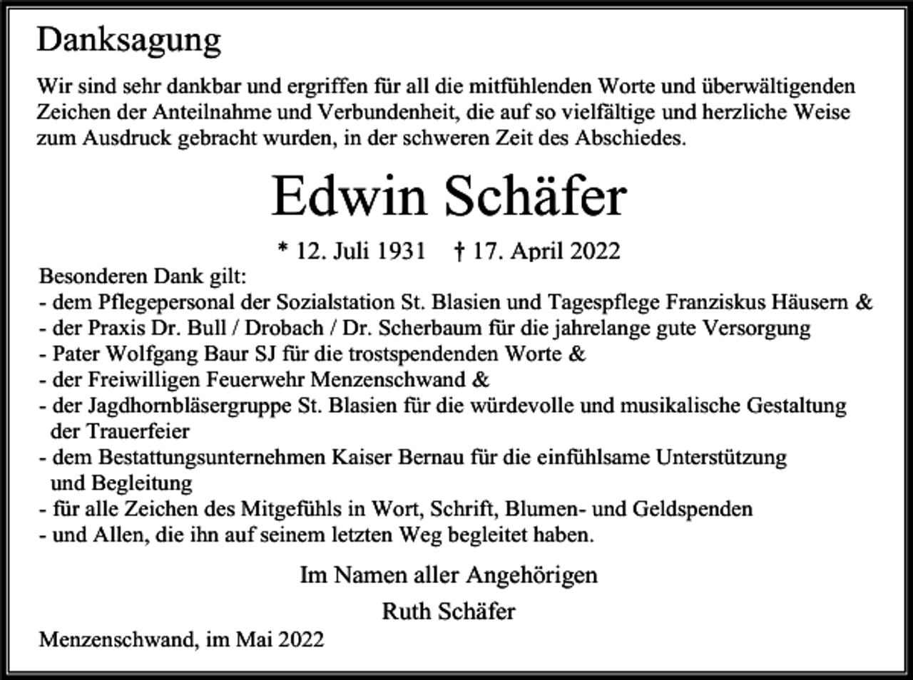 <p>Danksagung<br />Wir sind sehr dankbar und ergriffen für all die mitfühlenden Worte und überwältigenden<br />Zeichen der Anteilnahme und Verbundenheit, die auf so vielfältige und herzliche Weise<br />zum Ausdruck gebracht wurden, in der schweren Zeit des Abschiedes.</p><p>Edwin Schäfer<br />* 12. Juli 1931</p><p>† 17. April 2022</p><p>Besonderen Dank gilt:<br />- dem Pflegepersonal der Sozialstation St. Blasien und Tagespflege Franziskus Häusern &amp;<br />- der Praxis Dr. Bull / Drobach / Dr. Scherbaum für die jahrelange gute Versorgung<br />- Pater Wolfgang Baur SJ für die trostspendenden Worte &amp;<br />- der Freiwilligen Feuerwehr Menzenschwand &amp;<br />- der Jagdhornbläsergruppe St. Blasien für die würdevolle und musikalische Gestaltung<br />der Trauerfeier<br />- dem Bestattungsunternehmen Kaiser Bernau für die einfühlsame Unterstützung<br />und Begleitung<br />- für alle Zeichen des Mitgefühls in Wort, Schrift, Blumen- und Geldspenden<br />- und Allen, die ihn auf seinem letzten Weg begleitet haben.</p><p>Im Namen aller Angehörigen<br />Ruth Schäfer<br />Menzenschwand, im Mai 2022</p>