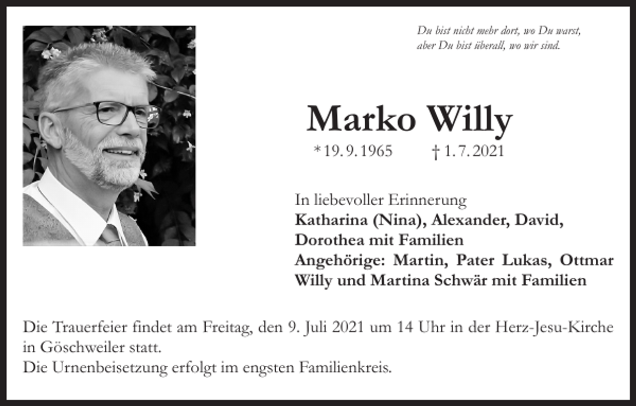 <p>Du bist nicht mehr dort, wo Du warst,<br />aber Du bist überall, wo wir sind.</p><p>Marko Willy<br />* 19. 9. 1965</p><p>† 1. 7. 2021</p><p>In liebevoller Erinnerung<br />Katharina (Nina), Alexander, David,<br />Dorothea mit Familien<br />Angehörige: Martin, Pater Lukas, Ottmar<br />Willy und Martina Schwär mit Familien<br />Die Trauerfeier findet am Freitag, den 9. Juli 2021 um 14 Uhr in der Herz-Jesu-Kirche<br />in Göschweiler statt.<br />Die Urnenbeisetzung erfolgt im engsten Familienkreis.</p>