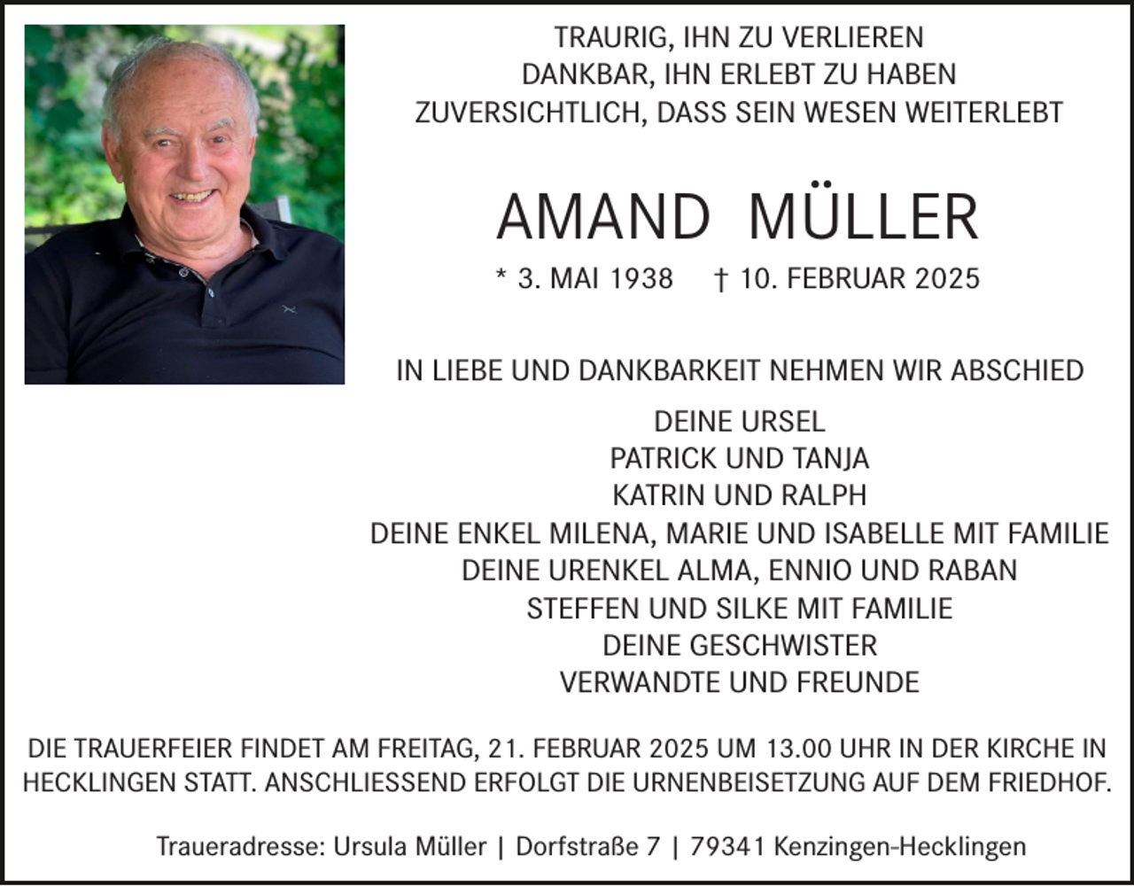 <p>TRAURIG, IHN ZU VERLIEREN<br />DANKBAR, IHN ERLEBT ZU HABEN<br />ZUVERSICHTLICH, DASS SEIN WESEN WEITERLEBT</p><p>AMAND MÜLLER</p><p>* 3. MAI 1938</p><p>† 10. FEBRUAR 2025</p><p>IN LIEBE UND DANKBARKEIT NEHMEN WIR ABSCHIED<br />DEINE URSEL<br />PATRICK UND TANJA<br />KATRIN UND RALPH<br />DEINE ENKEL MILENA, MARIE UND ISABELLE MIT FAMILIE<br />DEINE URENKEL ALMA, ENNIO UND RABAN<br />STEFFEN UND SILKE MIT FAMILIE<br />DEINE GESCHWISTER<br />VERWANDTE UND FREUNDE<br />DIE TRAUERFEIER FINDET AM FREITAG, 21. FEBRUAR 2025 UM 13.00 UHR IN DER KIRCHE IN<br />HECKLINGEN STATT. ANSCHLIESSEND ERFOLGT DIE URNENBEISETZUNG AUF DEM FRIEDHOF.<br />Traueradresse: Ursula Müller | Dorfstraße 7 | 79341 Kenzingen-Hecklingen</p>