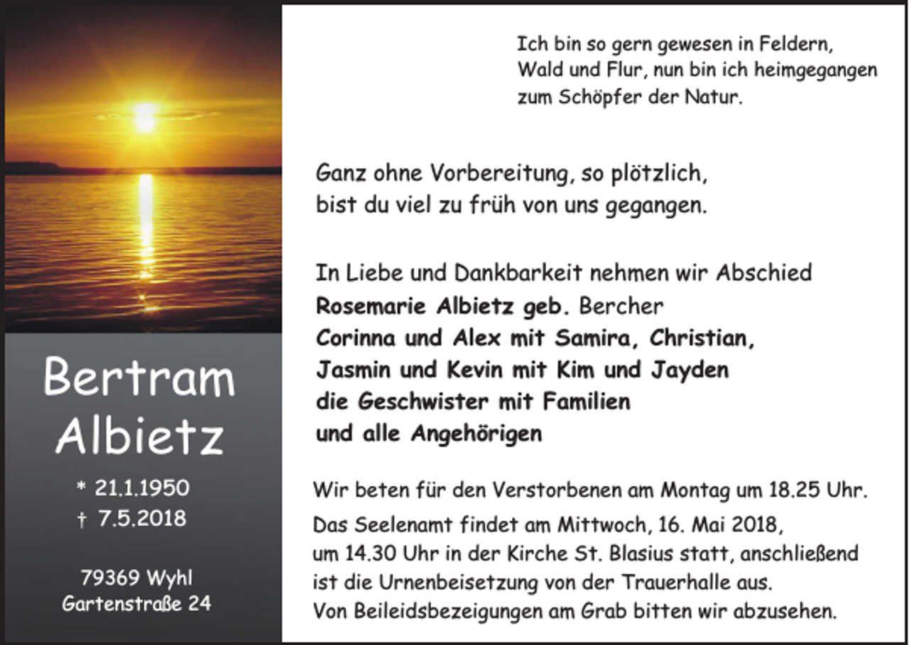 <p>I c h bin<br />Ich<br />bi n sso<br />o ggern<br />e r n ggewesen<br />e w e s e n iin<br />n Feldern,<br />F el d e r n,<br />WWald<br />al d u und<br />n d FlFlur,<br />u r, n unun<br />n bibin<br />n i cich<br />h h heimgegangen<br />ei m g e g a n g e n<br />zzum<br />u m Schöpfer<br />S c h ö p f e r der<br />d e r Natur.<br />N a t u r.</p><p>G a n z oohne<br />Ganz<br />h n e VVorbereitung,<br />o r b e r ei t u n g, sso<br />o plplötzlich,<br />ö t zli c h,<br />bist<br />bi<br />s t ddu<br />u viviel<br />el zzu<br />u ffrüh<br />r ü h vvon<br />o n uuns<br />n s ggegangen.<br />e g a n g e n.</p><p>B ertra m<br />Bertram<br />Albietz<br />Al bi e t z<br />*<br />* 221.1.1950<br />1. 1. 1 9 5 0<br />7.5.2018<br />7.<br />5. 2 0 1 8</p><p>††</p><p>77936 3 6 9 Wyhl<br />W y hl<br />Gartenstraße<br />G a r t e n s t r a ß e 22</p><p>I n Liebe<br />In<br />Li e b e uund<br />n d Dankbarkeit<br />D a n k b a r k ei t nnehmen<br />e h m e n wir<br />wi r Abschied<br />A b s c hi e d<br />RRosemarie<br />o s e m a ri e Albietz<br />Al bi e t z ggeb.<br />e b . Bercher<br />B erc h er<br />C o ri n n a uund<br />n d Alex<br />Al e x mit<br />mi t Samira,<br />S a mi r a , CChristian,<br />h ri s ti a n ,<br />Corinna<br />J a s mi n uund<br />n d KKevin<br />e vi n mit<br />mi t Ki<br />m uund<br />n d JJayden<br />ayden<br />Jasmin<br />Kim<br />die<br />di e Geschwister<br />G e s c h wi s t e r mit<br />mi t Familien<br />F a mili e n<br />und<br />u n d alle<br />all e Angehörigen<br />A n g e h ö ri g e n<br />Wir<br />Wi<br />r b beten<br />e t e n f üfür<br />r d den<br />e n V Verstorbenen<br />e r s t o r b e n e n a am<br />m MMontag<br />o n t a g u um<br />m 1 8.<br />18.25<br />2 5 U Uhr.<br />h r.<br />D a s SSeelenamt<br />Das<br />e el e n a m t fifindet<br />n d e t aam<br />m Mittwoch,<br />Mi t t w o c h, 116.<br />6. Mai<br />M ai 22018,<br />0 1 8,<br />uum<br />m 114.30<br />4. 3 0 Uhr<br />U h r iin<br />n der<br />d e r Kirche<br />Ki r c h e St.<br />S t. Blasius<br />Bl a si u s sstatt,<br />t a t t, aanschließend<br />n s c hli e ß e n d<br />iist<br />s t die<br />di e Urnenbeisetzung<br />U r n e n b ei s e t z u n g von<br />v o n der<br />d e r Trauerhalle<br />T r a u e r h all e aus.<br />a u s.<br />VVon<br />o n BBeileidsbezeigungen<br />eil ei d s b e z ei g u n g e n aam<br />m Grab<br />G r a b bibitten<br />t t e n wir<br />wi r aabzusehen.<br />b z u s e h e n.</p>