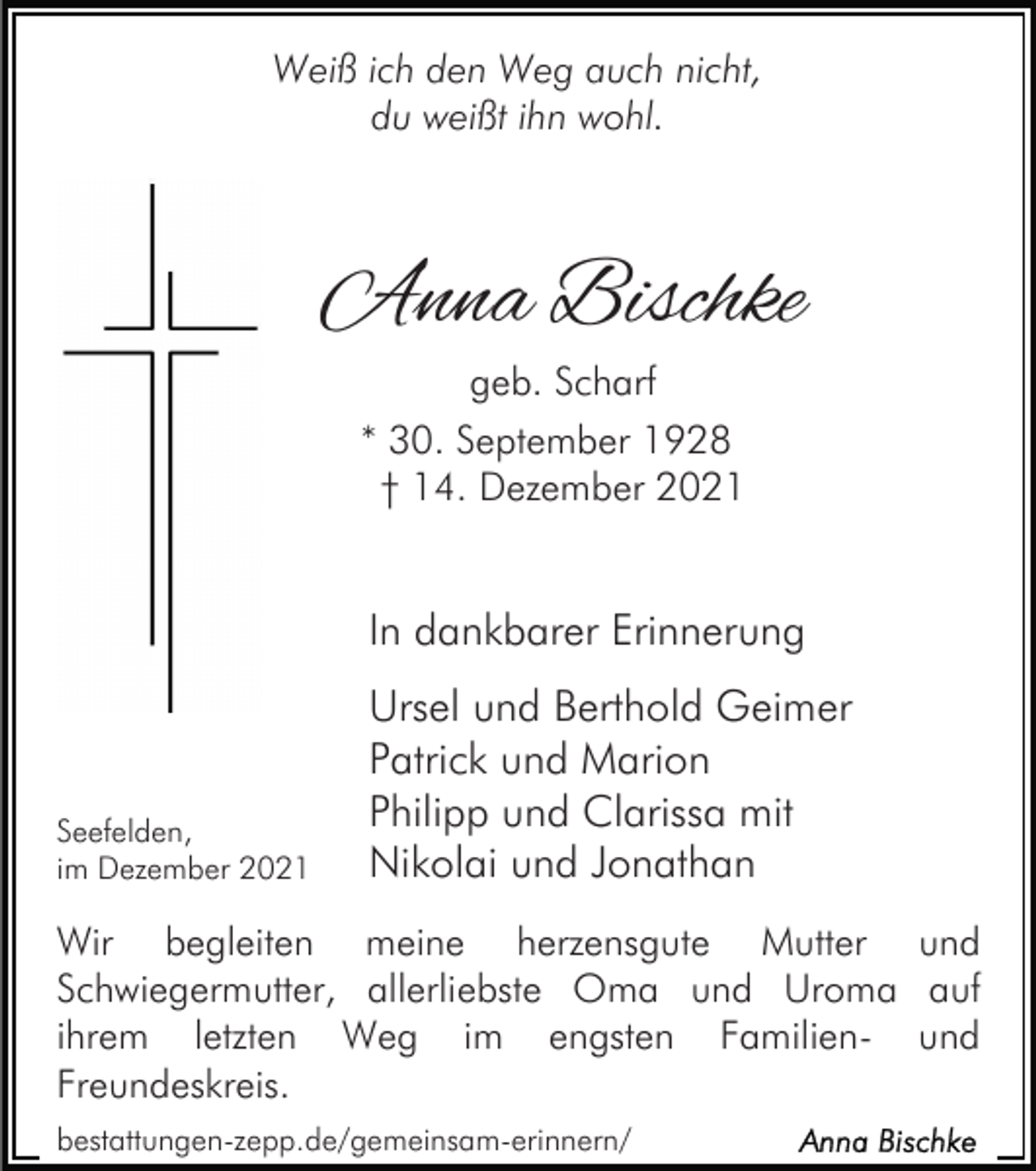 <p>Weiß ich den Weg auch nicht,<br />du weißt ihn wohl.</p><p>Anna Bischke<br />geb. Scharf<br />* 30. September 1928<br />† 14. Dezember 2021</p><p>In dankbarer Erinnerung</p><p>Seefelden,<br />im Dezember 2021</p><p>Ursel und Berthold Geimer<br />Patrick und Marion<br />Philipp und Clarissa mit<br />Nikolai und Jonathan</p><p>Wir begleiten meine herzensgute Mutter und<br />Schwiegermutter, allerliebste Oma und Uroma auf<br />ihrem letzten Weg im engsten Familien- und<br />Freundeskreis.<br />bestattungen-zepp.de/gemeinsam-erinnern/</p>