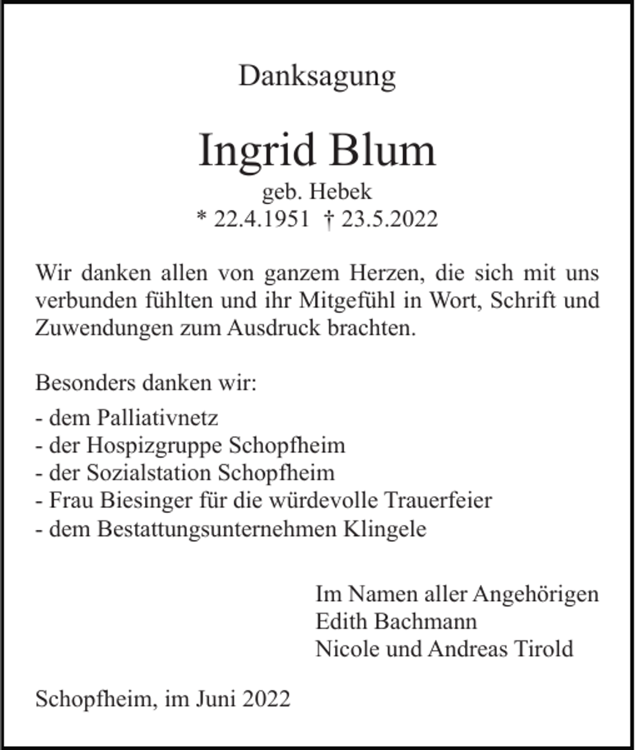 <p>Danksagung</p><p>Ingrid Blum<br />geb. Hebek<br />* 22.4.1951 † 23.5.2022<br />Wir danken allen von ganzem Herzen, die sich mit uns<br />verbunden fühlten und ihr Mitgefühl in Wort, Schrift und<br />Zuwendungen zum Ausdruck brachten.<br />Besonders danken wir:<br />- dem Palliativnetz<br />- der Hospizgruppe Schopfheim<br />- der Sozialstation Schopfheim<br />- Frau Biesinger für die würdevolle Trauerfeier<br />- dem Bestattungsunternehmen Klingele<br />Im Namen aller Angehörigen<br />Edith Bachmann<br />Nicole und Andreas Tirold<br />Schopfheim, im Juni 2022</p>