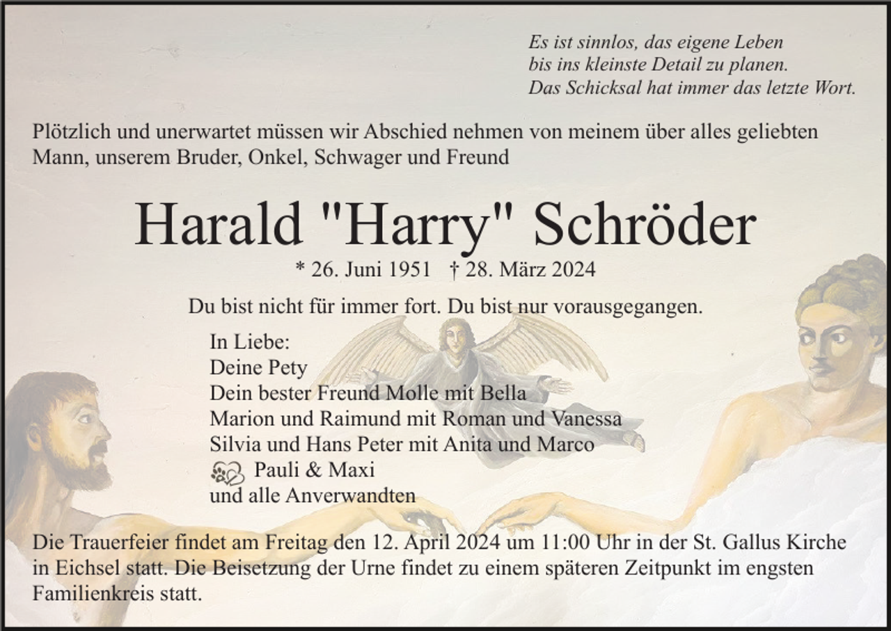 <p>Es ist sinnlos, das eigene Leben<br />bis ins kleinste Detail zu planen.<br />Das Schicksal hat immer das letzte Wort.</p><p>Plötzlich und unerwartet müssen wir Abschied nehmen von meinem über alles geliebten<br />Mann, unserem Bruder, Onkel, Schwager und Freund</p><p>Harald "Harry" Schröder<br />* 26. Juni 1951 † 28. März 2024</p><p>Du bist nicht für immer fort. Du bist nur vorausgegangen.<br />In Liebe:<br />Deine Pety<br />Dein bester Freund Molle mit Bella<br />Marion und Raimund mit Roman und Vanessa<br />Silvia und Hans Peter mit Anita und Marco<br />Pauli &amp; Maxi<br />und alle Anverwandten<br />Die Trauerfeier findet am Freitag den 12. April 2024 um 11:00 Uhr in der St. Gallus Kirche<br />in Eichsel statt. Die Beisetzung der Urne findet zu einem späteren Zeitpunkt im engsten<br />Familienkreis statt.</p>