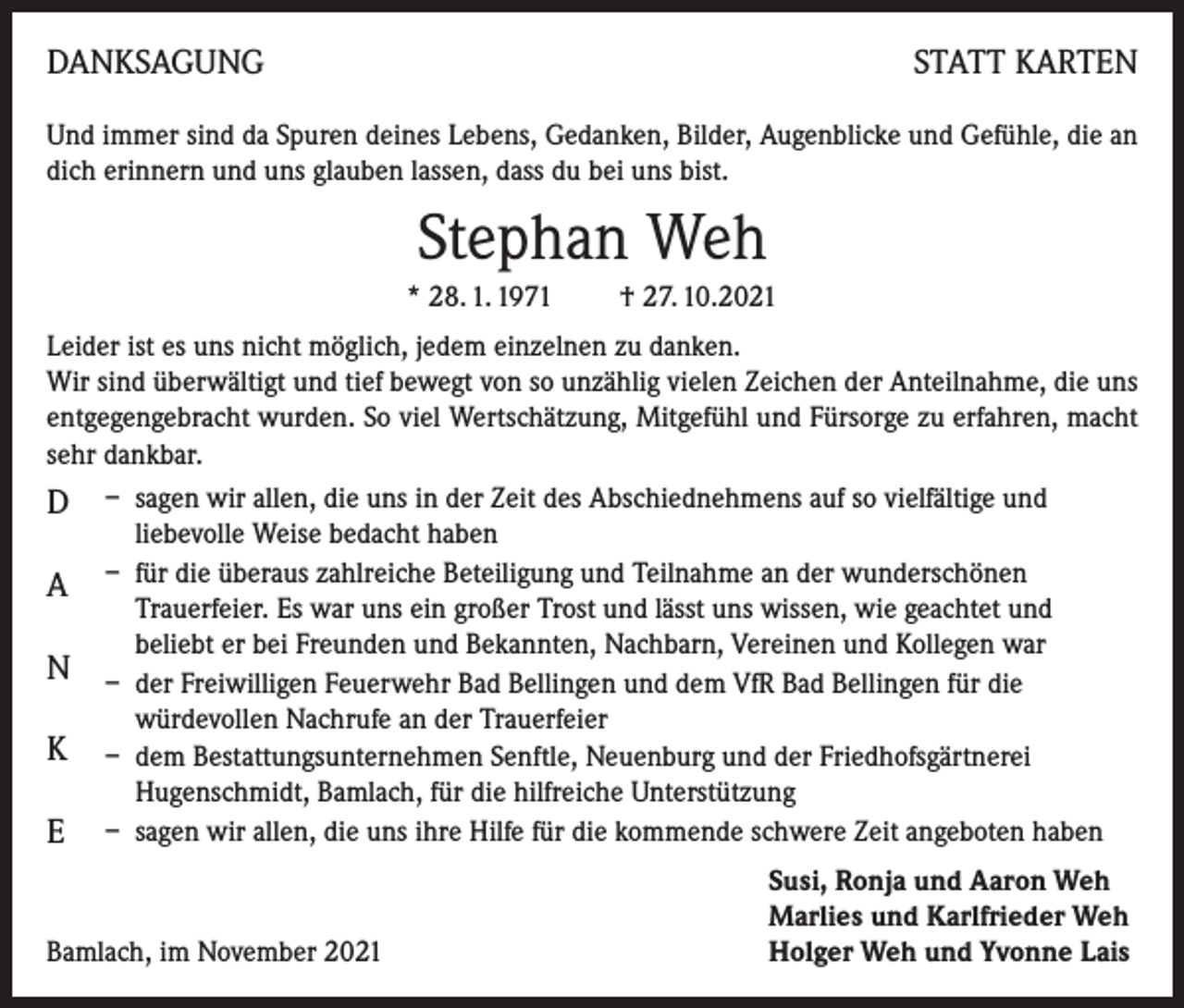 <p>DANKSAGUNG</p><p>STATT KARTEN</p><p>Und immer sind da Spuren deines Lebens, Gedanken, Bilder, Augenblicke und Gefühle, die an<br />dich erinnern und uns glauben lassen, dass du bei uns bist.</p><p>Stephan Weh<br />* 28. 1. 1971 † 27. 10.2021<br />Leider ist es uns nicht möglich, jedem einzelnen zu danken.</p><p>Wir sind überwältigt und tief bewegt von so unzählig vielen Zeichen der Anteilnahme, die uns<br />entgegengebracht wurden. So viel Wertschätzung, Mitgefühl und Fürsorge zu erfahren, macht<br />sehr dankbar.</p><p>D – sagen wir allen, die uns in der Zeit des Abschiednehmens auf so vielfältige und<br />A<br />N<br />K<br />E</p><p>liebevolle Weise bedacht haben<br />– für die überaus zahlreiche Beteiligung und Teilnahme an der wunderschönen<br />Trauerfeier. Es war uns ein großer Trost und lässt uns wissen, wie geachtet und<br />beliebt er bei Freunden und Bekannten, Nachbarn, Vereinen und Kollegen war<br />– der Freiwilligen Feuerwehr Bad Bellingen und dem VfR Bad Bellingen für die<br />würdevollen Nachrufe an der Trauerfeier<br />– dem Bestattungsunternehmen Senftle, Neuenburg und der Friedhofsgärtnerei<br />Hugenschmidt, Bamlach, für die hilfreiche Unterstützung<br />– sagen wir allen, die uns ihre Hilfe für die kommende schwere Zeit angeboten haben</p><p>Bamlach, im November 2021</p><p>Susi, Ronja und Aaron Weh<br />Marlies und Karlfrieder Weh<br />Holger Weh und Yvonne Lais</p>