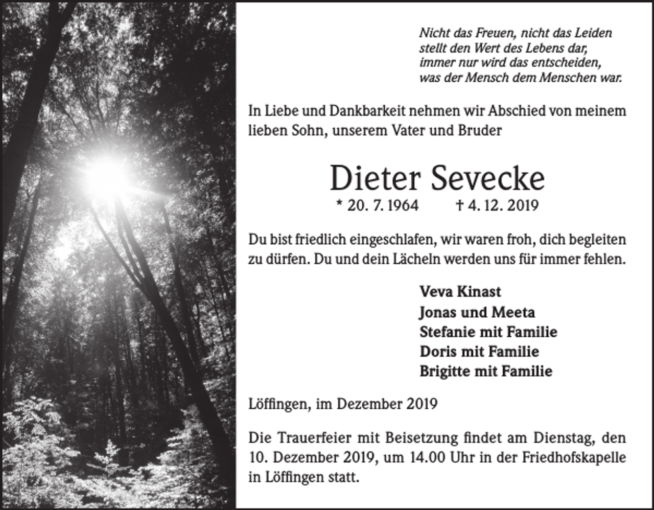 <p>Nicht das Freuen, nicht das Leiden<br />stellt den Wert des Lebens dar,<br />immer nur wird das entscheiden,<br />was der Mensch dem Menschen war.</p><p>In Liebe und Dankbarkeit nehmen wir Abschied von meinem<br />lieben Sohn, unserem Vater und Bruder</p><p>Dieter Sevecke<br />* 20. 7. 1964</p><p>† 4. 12. 2019</p><p>Du bist friedlich eingeschlafen, wir waren froh, dich begleiten<br />zu dürfen. Du und dein Lächeln werden uns für immer fehlen.<br />Veva Kinast<br />Jonas und Meeta<br />Stefanie mit Familie<br />Doris mit Familie<br />Brigitte mit Familie<br />Löffingen, im Dezember 2019<br />Die Trauerfeier mit Beisetzung findet am Dienstag, den<br />10. Dezember 2019, um 14.00 Uhr in der Friedhofskapelle<br />in Löffingen statt.</p>