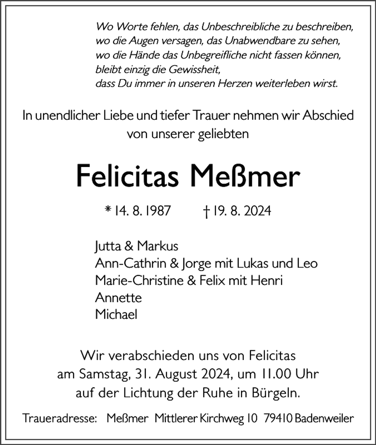 <p>Wo Worte fehlen, das Unbeschreibliche zu beschreiben,<br />wo die Augen versagen, das Unabwendbare zu sehen,<br />wo die Hände das Unbegreifliche nicht fassen können,<br />bleibt einzig die Gewissheit,<br />dass Du immer in unseren Herzen weiterleben wirst.</p><p>In unendlicher Liebe und tiefer Trauer nehmen wir Abschied<br />von unserer geliebten</p><p>Felicitas Meßmer<br />* 14. 8. 1987</p><p>† 19. 8. 2024</p><p>Jutta &amp; Markus<br />Ann-Cathrin &amp; Jorge mit Lukas und Leo<br />Marie-Christine &amp; Felix mit Henri<br />Annette<br />Michael<br />Wir verabschieden uns von Felicitas<br />am Samstag, 31. August 2024, um 11.00 Uhr<br />auf der Lichtung der Ruhe in Bürgeln.<br />Traueradresse: Meßmer Mittlerer Kirchweg 10 79410 Badenweiler</p>