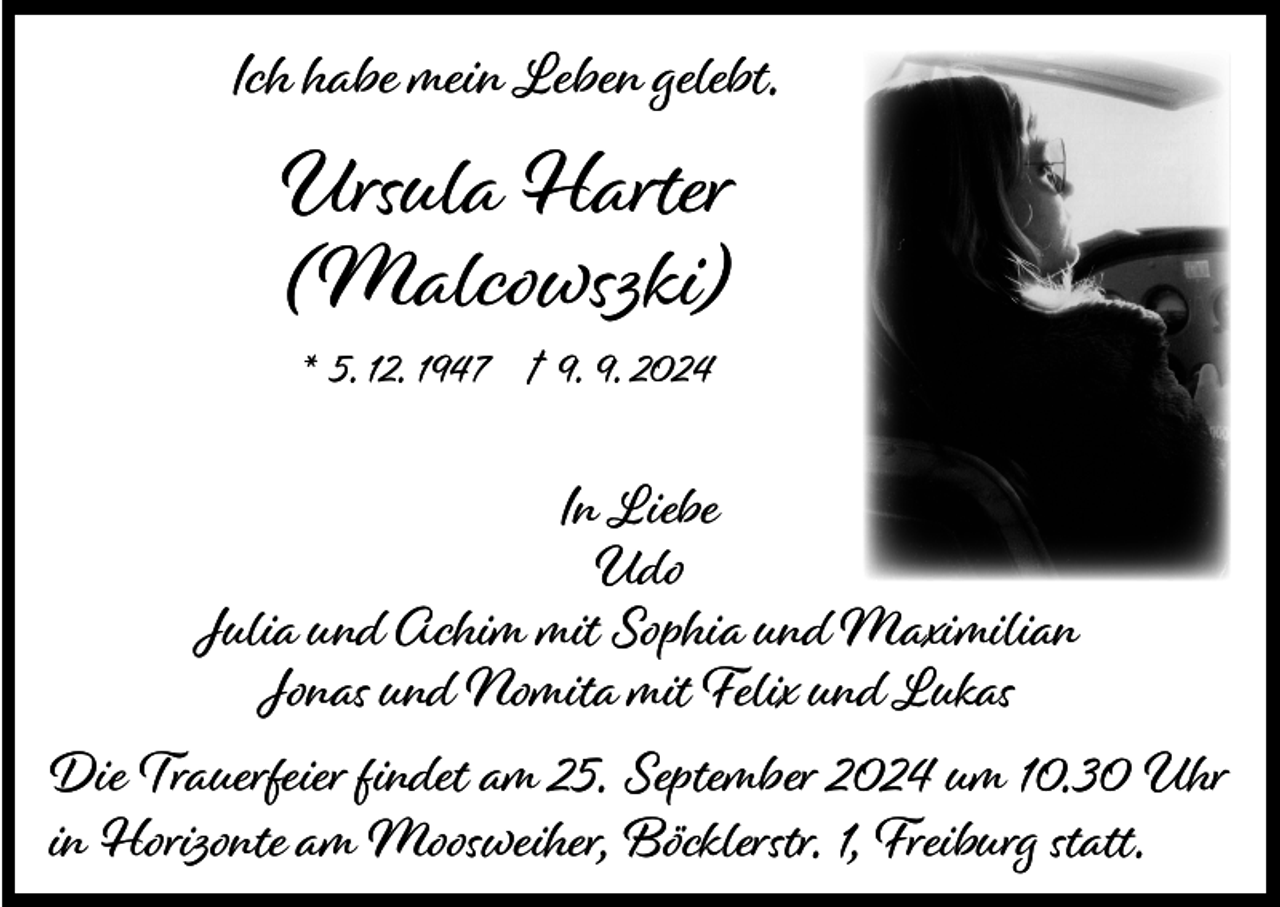 <p>Ich habe mein Leben gelebt.</p><p>Ursula Harter<br />(Malcowszki)<br />* 5. 12. 1947 † 9. 9. 2024</p><p>In Liebe<br />Udo<br />Julia und Achim mit Sophia und Maximilian<br />Jonas und Nomita mit Felix und Lukas<br />Die Trauerfeier findet am 25. September 2024 um 10.30 Uhr<br />in Horizonte am Moosweiher, Böcklerstr. 1, Freiburg statt.</p>