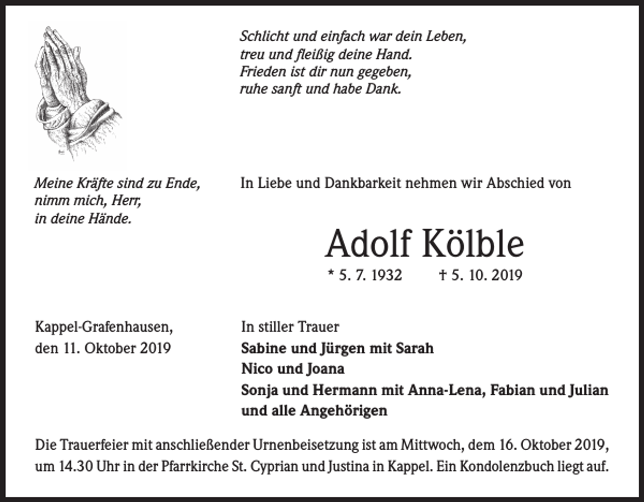 <p>Schlicht und einfach war dein Leben,<br />treu und fleißig deine Hand.<br />Frieden ist dir nun gegeben,<br />ruhe sanft und habe Dank.</p><p>Meine Kräfte sind zu Ende,<br />nimm mich, Herr,<br />in deine Hände.</p><p>In Liebe und Dankbarkeit nehmen wir Abschied von</p><p>Adolf Kölble<br />* 5. 7. 1932</p><p>Kappel-Grafenhausen,<br />den 11. Oktober 2019</p><p>† 5. 10. 2019</p><p>In stiller Trauer<br />Sabine und Jürgen mit Sarah<br />Nico und Joana<br />Sonja und Hermann mit Anna-Lena, Fabian und Julian<br />und alle Angehörigen</p><p>Die Trauerfeier mit anschließender Urnenbeisetzung ist am Mittwoch, dem 16. Oktober 2019,<br />um 14.30 Uhr in der Pfarrkirche St. Cyprian und Justina in Kappel. Ein Kondolenzbuch liegt auf.</p>